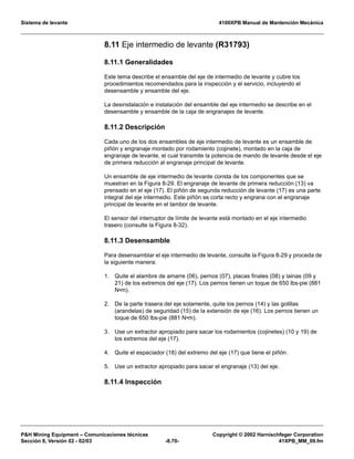 Sistema de levante 4100XPB Manual de Mantención Mecánica
PH Mining Equipment – Comunicaciones técnicas Copyright © 2002 Harnischfeger Corporation
Sección 8, Versión 02 - 02/03 -8.70- 41XPB_MM_09.fm
8.11 Eje intermedio de levante (R31793)
8.11.1 Generalidades
Este tema describe el ensamble del eje de intermedio de levante y cubre los
procedimientos recomendados para la inspección y el servicio, incluyendo el
desensamble y ensamble del eje.
La desinstalación e instalación del ensamble del eje intermedio se describe en el
desensamble y ensamble de la caja de engranajes de levante.
8.11.2 Descripción
Cada uno de los dos ensambles de eje intermedio de levante es un ensamble de
piñón y engranaje montado por rodamiento (cojinete), montado en la caja de
engranaje de levante, el cual transmite la potencia de mando de levante desde el eje
de primera reducción al engranaje principal de levante.
Un ensamble de eje intermedio de levante consta de los componentes que se
muestran en la Figura 8-29. El engranaje de levante de primera reducción (13) va
prensado en el eje (17). El piñón de segunda reducción de levante (17) es una parte
integral del eje intermedio. Este piñón se corta recto y engrana con el engranaje
principal de levante en el tambor de levante.
El sensor del interruptor de límite de levante está montado en el eje intermedio
trasero (consulte la Figura 8-32).
8.11.3 Desensamble
Para desensamblar el eje intermedio de levante, consulte la Figura 8-29 y proceda de
la siguiente manera:
1. Quite el alambre de amarre (06), pernos (07), placas finales (08) y lainas (09 y
21) de los extremos del eje (17). Los pernos tienen un toque de 650 lbs-pie (881
N•m).
2. De la parte trasera del eje solamente, quite los pernos (14) y las golillas
(arandelas) de seguridad (15) de la extensión de eje (16). Los pernos tienen un
toque de 650 lbs-pie (881 N•m).
3. Use un extractor apropiado para sacar los rodamientos (cojinetes) (10 y 19) de
los extremos del eje (17).
4. Quite el espaciador (18) del extremo del eje (17) que tiene el piñón.
5. Use un extractor apropiado para sacar el engranaje (13) del eje.
8.11.4 Inspección
 