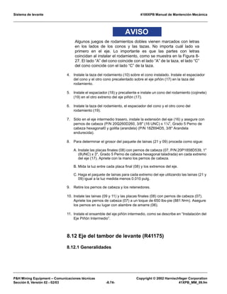 Sistema de levante 4100XPB Manual de Mantención Mecánica
PH Mining Equipment – Comunicaciones técnicas Copyright © 2002 Harnischfeger Corporation
Sección 8, Versión 02 - 02/03 -8.74- 41XPB_MM_09.fm
AVISO
Algunos juegos de rodamientos dobles vienen marcados con letras
en los lados de los conos y las tazas. No importa cuál lado va
primero en el eje. Lo importante es que las partes con letras
coincidan al instalar el rodamiento, como se muestra en la Figura 8-
27. El lado “A” del cono coincide con el lado “A” de la taza, el lado “C”
del cono coincide con el lado “C” de la taza.
4. Instale la taza del rodamiento (10) sobre el cono instalado. Instale el espaciador
del cono y el otro cono precalentado sobre el eje piñón (17) en la taza del
rodamiento.
5. Instale el espaciador (18) y precaliente e instale un cono del rodamiento (cojinete)
(19) en el otro extremo del eje piñón (17).
6. Instale la taza del rodamiento, el espaciador del cono y el otro cono del
rodamiento (19).
7. Sólo en el eje intermedio trasero, instale la extensión del eje (16) y asegure con
pernos de cabeza (P/N 20Q260D260, 3/8 (16 UNC) x 1¼, Grado 5 Perno de
cabeza hexagonal0 y golilla (arandela) (P/N 18Z694D5, 3/8 Arandela
endurecida).
8. Para determinar el grosor del paquete de lainas (21 y 09) proceda como sigue:
A. Instale las placas finales (08) con pernos de cabeza (07, P/N 20P1858D539, 1
(8UNC) x 3, Grado 5 Perno de cabeza hexagonal taladrada) en cada extremo
del eje (17). Apriete con la mano los pernos de cabeza.
B. Mida la luz entre cada placa final (08) y los extremos del eje.
C. Haga el paquete de lainas para cada extremo del eje utilizando las lainas (21 y
09) igual a la luz medida menos 0.010 pulg.
9. Retire los pernos de cabeza y los retenedores.
10. Instale las lainas (09 y 11) y las placas finales (08) con pernos de cabeza (07).
Apriete los pernos de cabeza (07) a un toque de 650 lbs-pie (881 N•m). Asegure
los pernos en su lugar con alambre de amarre (06).
11. Instale el ensamble del eje piñón intermedio, como se describe en “Instalación del
Eje Piñón Intermedio”.
8.12 Eje del tambor de levante (R41175)
8.12.1 Generalidades
 