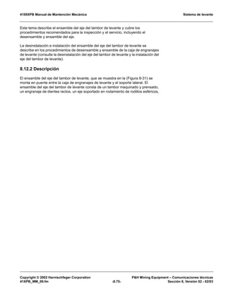 4100XPB Manual de Mantención Mecánica Sistema de levante
Copyright © 2002 Harnischfeger Corporation PH Mining Equipment – Comunicaciones técnicas
41XPB_MM_09.fm -8.75- Sección 8, Versión 02 - 02/03
Este tema describe el ensamble del eje del tambor de levante y cubre los
procedimientos recomendados para la inspección y el servicio, incluyendo el
desensamble y ensamble del eje.
La desinstalación e instalación del ensamble del eje del tambor de levante se
describe en los procedimientos de desensamble y ensamble de la caja de engranajes
de levante (consulte la desinstalación del eje del tambor de levante y la instalación del
eje del tambor de levante).
8.12.2 Descripción
El ensamble del eje del tambor de levante, que se muestra en la (Figura 8-31) se
monta en puente entre la caja de engranajes de levante y el soporte lateral. El
ensamble del eje del tambor de levante consta de un tambor maquinado y prensado,
un engranaje de dientes rectos, un eje soportado en rodamiento de rodillos esféricos,
 