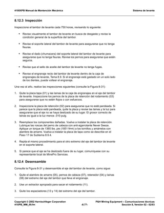 4100XPB Manual de Mantención Mecánica Sistema de levante
Copyright © 2002 Harnischfeger Corporation PH Mining Equipment – Comunicaciones técnicas
41XPB_MM_09.fm -8.77- Sección 8, Versión 02 - 02/03
8.12.3 Inspección
Inspeccione el tambor de levante cada 750 horas, revisando lo siguiente:
• Revise visualmente el tambor de levante en busca de desgaste y revise la
condición general de la superficie del tambor.
• Revise el soporte lateral del tambor de levante para asegurarse que no tenga
fisuras.
• Revise el dado (chumacera) del soporte lateral del tambor de levante para
asegurarse que no tenga fisuras. Revise los pernos para asegurarse que estén
seguros.
• Revise que el sello de aceite del tambor de levante no tenga fugas.
• Revise el engranaje recto del tambor de levante dentro de la caja de
engranajes de levante, Tema 8.9. Si el engranaje está gastado en un solo lado
de los dientes, puede voltear el engranaje.
Una vez al año, realice las inspecciones siguientes (consulte la Figura 8-31):
1. Quite la placa tapa (01) y las lainas de la caja de engranajes en el eje del tambor
de levante. Inspeccione los pernos de la placa de retención del rodamiento (03)
para asegurarse que no estén flojos o con esfuerzos.
2. Inspeccione la placa de retención (02) para asegurarse que no esté pandeada. Si
parece que la placa está pandeada, quite la placa y revise las lainas y la luz para
asegurarse que el eje no se haya deslizado de su lugar. El grosor correcto de
lainas es igual a la luz menos .010 pulg.
3. Reemplace los componentes dañadas. Vuelva a instalar la placa de retención.
Lubrique las roscas del perno de cabeza con anti-agarrotante Never Seeze.
Aplique un torque de 1365 lbs. pie (1851 N•m) a los tornillos y amárrelos con
alambre de amarre. Vuelva a instalar la placa de tapa como se describe en el
Paso 17 de Subtema 8.9.4.
4. Repita el mismo procedimiento para el otro extremo del eje del tambor de levante
en el soporte lateral.
5. Si parece que el eje se ha deslizado fuera de su lugar, comuníquese con su
representante local de MinePro Services.
8.12.4 Desensamble
Consulte la Figura 8-31 y desensamble el eje del tambor de levante, como sigue:
1. Quite el alambre de amarre (05), pernos de cabeza (07), retenedor (04) y lainas
(08) del extremo del eje del tambor que lleva el engranaje.
2. Use un extractor apropiado para sacar el rodamiento (11).
3. Quite los espaciadores (13 y 14) del extremo del eje del tambor.
 