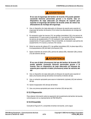Sistema de levante 4100XPB Manual de Mantención Mecánica
PH Mining Equipment – Comunicaciones técnicas Copyright © 2002 Harnischfeger Corporation
Sección 8, Versión 02 - 02/03 -8.78- 41XPB_MM_09.fm
ADVERTENCIA!
Si se cae el engranaje del tambor de levante (15) puede aplastar
causando lesiones personales graves o la muerte. Use un
dispositivo de izaje adecuado y/o bloques de soporte para
soportar el engranaje del tambor de levante antes de retirar los
afianzadores de montaje del engranaje.
4. Use un dispositivo de izaje adecuado y/o bloques de soporte para soportar el
engranaje del tambor de levante (15) al retirar los afianzadores de montaje del
engranaje.
5. Es necesario quitar las tuercas (19), las golillas (arandelas) (18) y los pernos de
acoplamiento (17) para quitar el engranaje (15). Las tuercas (19) van soldadas a
los pernos de acoplamiento (17). Es necesario cortar estos pernos de
acoplamiento (17) para quitarlos. Para el ensamble, es necesario usar pernos de
acoplamiento (17) nuevos y tuercas (19) nuevas.
6. Quite los pernos de cabeza (01), las golillas (arandelas) (02), la placa tapa (40) y
la empaquetadura (39) del dado (chumacera) (35).
7. Quite el alambre de amarre (05), pernos de cabeza (06), retenedor (28) y lainas
(10) del extremo del eje.
ADVERTENCIA!
Si se cae el dado (chumacera) del eje del tambor de levante (35)
puede aplastar causando lesiones personales graves o la
muerte. Use un dispositivo de izaje adecuado y/o bloques de
soporte para soportar el dado (chumacera) antes de retirarlo del
eje.
8. Use un dispositivo de izaje adecuado y/o bloques de soporte para soportar el
dado (chumacera) del eje del tambor de levante al retirarlo del eje.
9. Use un extractor apropiado para sacar el rodamiento (cojinete) (42) del extremo
del eje.
10. Quite el espaciador (43) del eje del tambor.
11. Use una prensa apropiada para sacar el tambor (20) del eje (44).
8.12.5 Reparación
Para obtener información sobre la reparación del revestimiento del tambor de levante,
comuníquese con su representante de PH MinePro.
8.12.6 Ensamble
Consulte la Figura 8-31 y ensamble el tambor de levante, como sigue:
 