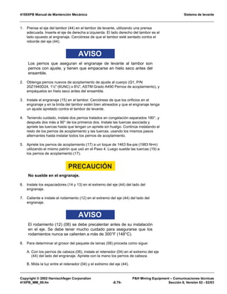 4100XPB Manual de Mantención Mecánica Sistema de levante
Copyright © 2002 Harnischfeger Corporation PH Mining Equipment – Comunicaciones técnicas
41XPB_MM_09.fm -8.79- Sección 8, Versión 02 - 02/03
1. Prense el eje del tambor (44) en el tambor de levante, utilizando una prensa
adecuada. Inserte el eje de derecha a izquierda. El lado derecho del tambor es el
lado opuesto al engranaje. Cerciórese de que el tambor esté sentado contra el
reborde del eje (44).
AVISO
Los pernos que aseguran el engranaje de levante al tambor son
pernos con ajuste, y tienen que empacarse en hielo seco antes del
ensamble.
2. Obtenga pernos nuevos de acoplamiento de ajuste al cuerpo (Q1, P/N
20Z1940D24, 1½ (6UNC) x 8¾, ASTM Grado A490 Pernos de acoplamiento), y
empáquelos en hielo seco antes del ensamble.
3. Instale el engranaje (15) en el tambor. Cerciórese de que los orificios en el
engranaje y en la brida del tambor estén bien alineados y que el engranaje tenga
un ajuste apretado contra el tambor de levante.
4. Teniendo cuidado, instale dos pernos tratados en congelación separados 180°, y
después dos más a 90° de los primeros dos. Instale las tuercas asociada y
apriete las tuercas hasta que tengan un apriete sin huelgo. Continúe instalando el
resto de los pernos de acoplamiento y las tuercas, usando los mismos pasos
alternantes hasta instalar todos los pernos de acoplamiento.
5. Apriete los pernos de acoplamiento (17) a un toque de 1463 lbs-pie (1983 N•m)
utilizando el mismo patrón que usó en el Paso 4. Luego suelde las tuercas (19) a
los pernos de acoplamiento (17).
PRECAUCIÓN
No suelde en el engranaje.
6. Instale los espaciadores (14 y 13) en el extremo del eje (44) del lado del
engranaje.
7. Caliente e instale el rodamiento (12) en el extremo del eje (44) del lado del
engranaje.
AVISO
El rodamiento (12) (08) se debe precalentar antes de su instalación
en el eje. Se debe tener mucho cuidado para asegurarse que los
rodamientos nunca se calienten a más de 300°F (148°C).
8. Para determinar el grosor del paquete de lainas (08) proceda como sigue:
A. Con los pernos de cabeza (06), instale el retenedor (04) en el extremo del eje
(44) del lado del engranaje. Apriete con la mano los pernos de cabeza.
B. Mida la luz entre el retenedor (04) y el extremo del eje (44).
 