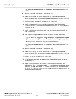 Sistema de levante 4100XPB Manual de Mantención Mecánica
PH Mining Equipment – Comunicaciones técnicas Copyright © 2002 Harnischfeger Corporation
Sección 8, Versión 02 - 02/03 -8.80- 41XPB_MM_09.fm
C. El grosor del paquete de lainas (08) debe medir la luz medida menos 0.010
pulg.
9. Quite los pernos de cabeza (06) y el retenedor (04).
10. Instale las lainas (08) del grosor determinado en el Paso 8, retenedor (04) y
pernos de cabeza (06). Apriete los pernos a un toque de 840 lbs-pie (1,139 Nm).
11. Fije los pernos de cabeza (06) con alambre de amarre (05).
12. Instale el espaciador (43) (42) en el extremo del eje (44)del lado del dado
(chumacera) con la superficie biselada del diámetro externo del espaciador hacia
el reborde del eje.
13. Instale el rodamiento (42) precalentado en el extremo del eje (44) del lado del
dado (chumacera).
14. Para determinar el grosor del paquete de lainas (10) proceda como sigue:
A. Con los pernos de cabeza (06), instale el retenedor (28) en el extremo del eje
(44) del lado del dado (chumacera). Apriete con la mano los pernos de cabeza.
B. Mida la luz entre el retenedor (28) y el extremo del eje (44).
C. El grosor del paquete de lainas (10) debe medir la luz medida menos 0.010
pulg.
15. Quite los pernos de cabeza (06) y el retenedor (28).
16. Instale las lainas (10) del grosor determinado en el Paso 8, retenedor (04) y
pernos de cabeza (06). Apriete los pernos a un toque de 840 lbs-pie (1,139 Nm).
17. Asegure los pernos con alambre de amarre (05).
18. Con un dispositivo de izaje apropiado, instale el dado (chumacera) (35) en el
rodamiento (42).
19. Instale la empaquetadura (33) y tapa (32) con pernos de cabeza (30, P/N
20Q260D450, ¾ (10 UNC) x 2½, Grado 5 Perno de cabeza hexagonal) y golilla
(arandela) (29, P/N 18Z1732D8, ¾ Arandela endurecida). El ensamble del eje
del tambor de levante se instala como parte el procedimiento de ensamble de la
caja de engranajes de levante.
 