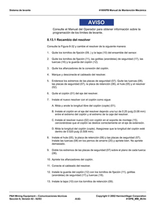 Sistema de levante 4100XPB Manual de Mantención Mecánica
PH Mining Equipment – Comunicaciones técnicas Copyright © 2002 Harnischfeger Corporation
Sección 8, Versión 02 - 02/03 -8.82- 41XPB_MM_09.fm
AVISO
Consulte el Manual del Operador para obtener información sobre la
programación de los límites de levante.
8.13.1 Recambio del resolver
Consulte la Figura 8-32 y cambie el resolver de la siguiente manera:
1. Quite los tornillos de fijación (09, ) y la tapa (10) del ensamble del sensor.
2. Quite los tornillos de fijación (11), las golillas (arandelas) de seguridad (17), las
tuercas (16) y la guarda del coplón (12).
3. Quite los afianzadores de la conexión del coplón.
4. Marque y desconecte el cableado del resolver.
5. Enderece los extremos de las placas de seguridad (07). Quite las tuercas (08),
las placas de seguridad (07), la placa de retención (06), el hule (05) y el resolver
(02).
6. Quite el coplón (01) del eje del resolver.
7. Instale el nuevo resolver con el coplón como sigue:
A. Mida y anote la longitud libre del coplón (cople) (01).
B. Instale el coplón en el eje del resolver dejando una luz de 0.20 pulg (5.08 mm)
entre el extremo del coplón y el extremo de la caja del resolver.
C. Instale el resolver nuevo (02) con coplón en el soporte de montaje (15),
cerciorándose que el coplón se deslice correctamente en el eje de extensión.
D. Mida la longitud del coplón (cople). Asegúrese que la longitud del coplón esté
dentro de 0.020 pulg (0.508 mm).
8. Instale el hule (05), la placa de retención (06) y las placas de seguridad (07).
Instale las tuercas (08) en los pernos de amarre (20) y apriete bien. No apriete
demasiado.
9. Doble los extremos de las placas de seguridad (07) sobre el plano de cada tuerca
(08).
10. Apriete los afianzadores del coplón.
11. Conecte el cableado del resolver.
12. Instale la guarda del coplón (12) con los tornillos de fijación (11), golillas
(arandelas) de seguridad (17) y tuercas (18).
13. Instale la tapa (10) con los tornillos de retención (09).
 