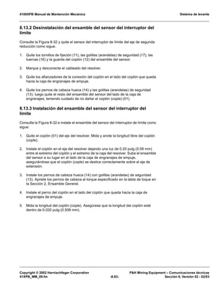 4100XPB Manual de Mantención Mecánica Sistema de levante
Copyright © 2002 Harnischfeger Corporation PH Mining Equipment – Comunicaciones técnicas
41XPB_MM_09.fm -8.83- Sección 8, Versión 02 - 02/03
8.13.2 Desinstalación del ensamble del sensor del interruptor del
límite
Consulte la Figura 8-32 y quite el sensor del interruptor de límite del eje de segunda
reducción como sigue:
1. Quite los tornillos de fijación (11), las golillas (arandelas) de seguridad (17), las
tuercas (16) y la guarda del coplón (12) del ensamble del sensor.
2. Marque y desconecte el cableado del resolver.
3. Quite los afianzadores de la conexión del coplón en el lado del coplón que queda
hacia la caja de engranajes de empuje.
4. Quite los pernos de cabeza hueca (14) y las golillas (arandelas) de seguridad
(13), luego quite el resto del ensamble del sensor del lado de la caja de
engranajes, teniendo cuidado de no dañar el coplón (cople) (01).
8.13.3 Instalación del ensamble del sensor del interruptor del
límite
Consulte la Figura 8-32 e instale el ensamble del sensor del interruptor de límite como
sigue:
1. Quite el coplón (01) del eje del resolver. Mida y anote la longitud libre del coplón
(cople).
2. Instale el coplón en el eje del resolver dejando una luz de 0.20 pulg (5.08 mm)
entre el extremo del coplón y el extremo de la caja del resolver. Suba el ensamble
del sensor a su lugar en el lado de la caja de engranajes de empuje,
asegurándose que el coplón (cople) se deslice correctamente sobre el eje de
extensión.
3. Instale los pernos de cabeza hueca (14) con golillas (arandelas) de seguridad
(13). Apriete los pernos de cabeza al torque especificado en la tabla de toque en
la Sección 2, Ensamble General.
4. Instale el perno del coplón en el lado del coplón que queda hacia la caja de
engranajes de empuje.
5. Mida la longitud del coplón (cople). Asegúrese que la longitud del coplón esté
dentro de 0.020 pulg (0.508 mm).
 
