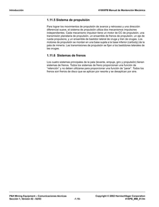 Introducción 4100XPB Manual de Mantención Mecánica
P&H Mining Equipment – Comunicaciones técnicas Copyright © 2002 Harnischfeger Corporation
Sección 1, Versión 02 - 02/03 -1.10- 41XPB_MM_01.fm
1.11.5 Sistema de propulsión
Para lograr los movimientos de propulsión de avance y retroceso y una dirección
diferencial suave, el sistema de propulsión utiliza dos mecanismos impulsores
independientes. Cada mecanismo impulsor tiene un motor de CC de propulsión, una
transmisión planetaria de propulsión, un ensamble de frenos de propulsión, un eje de
rueda propulsora, y un ensamble de bastidor lateral de oruga y tren de orugas. Los
motores de propulsión se montan en una base sujeta a la base inferior (carbody) de la
pala de minería. Las transmisiones de propulsión se fijan a los bastidores laterales de
las orugas.
1.11.6 Sistemas de frenos
Los cuatro sistemas principales de la pala (levante, empuje, giro y propulsión) tienen
sistemas de frenos. Todos los sistemas de freno proporcionan una función de
“retención” y no deben utilizarse para proporcionar una función de “parar”. Todos los
frenos son frenos de disco que se aplican por resorte y se desaplican por aire.
 