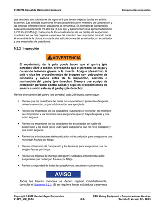 4100XPB Manual de Mantención Mecánica Componentes accesorios
Copyright © 2002 Harnischfeger Corporation PH Mining Equipment – Comunicaciones técnicas
41XPB_MM_10.fm -9.3- Sección 9, Versión 02 - 02/03
Los tensores son soldaduras de vigas en I que tienen orejetas dobles en ambos
extremos. Las orejetas superiores llevan pasadores con el miembro de compresión y
las orejetas inferiores llevan pasadores al tornamesa. El miembro de compresión
pesa aproximadamente 19,265 lbs (8,740 kg), y cada tensor pesa aproximadamente
7,750 lbs (3,515 kg). Cada uno de los ecualizadores de los cables de suspensión,
montados en las dos orejetas superiores del miembro de compresión mirando hacia
el ensamble de la pluma, consta de dos articulaciones del ecualizador, un ecualizador
y dos ensambles de pasadores.
9.2.2 Inspección
ADVERTENCIA!
El movimiento de la pala puede hacer que el gantry (pie
derecho) vibre o rebote, provocando que el personal se caiga y
causando lesiones graves o la muerte. Apague (desactive) la
pala y siga los procedimientos de bloqueo con colocación de
candados y avisos antes de la inspección, servicio o
mantención del gantry (pie derecho). Siempre use equipo de
protección personal contra caídas y siga los procedimientos de
amarre cuando esté en el gantry (pie derecho).
Revise el ensamble del gantry (pie derecho) cada 250 horas, como sigue:
• Revise que los pasadores del cable de suspensión no presenten desgaste,
revise la retención, y que la lubricación sea apropiada.
• Revise los ensambles de los pasadores (superiores e inferiores) del miembro
de compresión y los tensores para asegurarse que no haya desgaste y que
estén seguros.
• Revise los ensambles de los pasadores del ecualizador del cable de
suspensión y los bujes (si se usan) para asegurarse que no haya desgaste y
que estén seguros.
• Revise las articulaciones del ecualizador y el ecualizador para asegurarse que
no tengan fisuras por fatiga.
• Revise el miembro de compresión y los tensores para asegurarse que no
tengan fisuras por fatiga.
• Revise las orejetas de montaje del gantry (soldadas al tornamesa) para
asegurarse que no tengan fisuras por fatiga.
• Revise la seguridad de todas las plataformas, escaleras y pasamanos.
AVISO
Todas las fisuras menores se deben reparar inmediatamente,
consulte el Subtema 9.2.3. Si se requiere hacer soldadura transversa
 