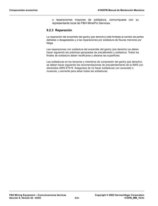 Componentes accesorios 4100XPB Manual de Mantención Mecánica
PH Mining Equipment – Comunicaciones técnicas Copyright © 2002 Harnischfeger Corporation
Sección 9, Versión 02 - 02/03 -9.4- 41XPB_MM_10.fm
o reparaciones mayores de soldadura, comuníquese con su
representante local de PH MinePro Services.
9.2.3 Reparación
La reparación del ensamble del gantry (pie derecho) está limitada al cambio de partes
dañadas o desgastadas y a las reparaciones por soldadura de fisuras menores por
fatiga.
Las reparaciones con soldadura del ensamble del gantry (pie derecho) se deben
hacer siguiendo las prácticas apropiadas de precalentado y soldadura. Todos los
finales de soldadura deben rectificarse y alisarse las superficies.
Las soldaduras en los tensores y miembros de compresión del gantry (pie derecho)
se deben hacer siguiendo las recomendaciones de precalentamiento de la AWS con
electrodos AWS E7018. Asegúrese de no hacer soldaduras con socavado o
muescas, y esmerile para alisar todas las soldaduras.
 