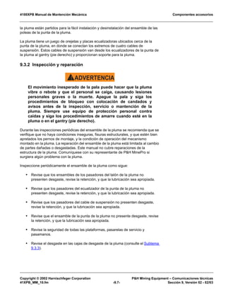 4100XPB Manual de Mantención Mecánica Componentes accesorios
Copyright © 2002 Harnischfeger Corporation PH Mining Equipment – Comunicaciones técnicas
41XPB_MM_10.fm -9.7- Sección 9, Versión 02 - 02/03
la pluma están partidos para la fácil instalación y desinstalación del ensamble de las
poleas de la punta de la pluma.
La pluma tiene un juego de orejetas y placas ecualizadoras ubicados cerca de la
punta de la pluma, en donde se conectan los extremos de cuatro cables de
suspensión. Estos cables de suspensión van desde los ecualizadores de la punta de
la pluma al gantry (pie derecho) y proporcionan soporte para la pluma.
9.3.2 Inspección y reparación
ADVERTENCIA!
El movimiento inesperado de la pala puede hacer que la pluma
vibre o rebote y que el personal se caiga, causando lesiones
personales graves o la muerte. Apague la pala y siga los
procedimientos de bloqueo con colocación de candados y
avisos antes de la inspección, servicio o mantención de la
pluma. Siempre use equipo de protección personal contra
caídas y siga los procedimientos de amarre cuando esté en la
pluma o en el gantry (pie derecho).
Durante las inspecciones periódicas del ensamble de la pluma se recomienda que se
verifique que no haya condiciones inseguras, fisuras estructurales, y que estén bien
apretados los pernos de montaje, y la condición de operación del mecanismo
montado en la pluma. La reparación del ensamble de la pluma está limitada al cambio
de partes dañadas o desgastadas. Este manual no cubre reparaciones de la
estructura de la pluma. Comuníquese con su representante de PH MinePro si
surgiera algún problema con la pluma.
Inspeccione periódicamente el ensamble de la pluma como sigue:
• Revise que los ensambles de los pasadores del talón de la pluma no
presenten desgaste, revise la retención, y que la lubricación sea apropiada.
• Revise que los pasadores del ecualizador de la punta de la pluma no
presenten desgaste, revise la retención, y que la lubricación sea apropiada.
• Revise que los pasadores del cable de suspensión no presenten desgaste,
revise la retención, y que la lubricación sea apropiada.
• Revise que el ensamble de la punta de la pluma no presente desgaste, revise
la retención, y que la lubricación sea apropiada.
• Revise la seguridad de todas las plataformas, pasarelas de servicio y
pasamanos.
• Revise el desgaste en las cajas de desgaste de la pluma (consulte el Subtema
9.3.3).
 