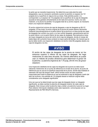 Componentes accesorios 4100XPB Manual de Mantención Mecánica
PH Mining Equipment – Comunicaciones técnicas Copyright © 2002 Harnischfeger Corporation
Sección 9, Versión 02 - 02/03 -9.10- 41XPB_MM_10.fm
la parte que se necesita inspeccionar. Se determina que esta plancha está
desgastada y que es necesario cambiarla cuando ha perdido un espesor de 1/2
pulgada de su superficie en alguna de sus áreas. Esta pérdida puede o no
corresponder a un espesor de 1/2 pulgadas de la superficie de la caja de desgaste
opuesta al área gastada (directamente al otro lado de la pluma). Como una sola
medición, si la pluma ha perdido 1/2 pulgada total de su ancho original, es necesario
hacer una inspección detallada.
El ancho original de la pluma de caja de desgaste a caja de desgaste es 89-1/2
pulgadas. Si hay duda, el ancho original de la pluma se puede obtener fácilmente
midiendo transversalmente en la parte inferior de la pluma en un área donde las cajas
de desgaste han sufrido muy poco o no han sufrido desgaste, generalmente será en
la parte inferior o en la parte inferior de las cajas de desgaste. Normalmente el área
de mayor desgaste es cerca del centro de la caja de desgaste, donde el mango del
balde (lápiz del cucharón) hace contacto la mayor parte del tiempo. De manera que la
pluma debe recibir una inspección detallada si el ancho mide 89 pulgadas desde una
caja de desgaste a la otra.
AVISO
El ancho de las cajas de desgaste de la pluma es menor en los
extremos superior e inferior de las cajas de desgaste. No haga
mediciones en esta área ahusada. De manera alternativa se puede
usar un método de prueba ultrasónica para determinar el grosor de
la plancha. La plancha original es de 1.75 pulg. (44.45 mm) de grosor
(espesor).
Una inspección detallada de las cajas de desgaste de la pluma se debe hacer
utilizando mediciones de un punto de referencia en el lado de la pluma. El punto de
referencia que se usa es la superficie maquinada de la pluma, donde está instalado el
retenedor del buje del shipper shaft. Utilice bordes rectos de esta superficie
maquinada para medir la distancia en que se extiende la caja de desgaste a partir del
lado de la pluma. Una pérdida de 1/2 pulgada desde la medición original debe
considerarse como desgaste significante.
Una vez que se ha determinado que las cajas de desgaste tienen un desgaste
significante, se debe cambiar la plancha de desgaste exterior de cada caja de
desgaste. Esto incluye cortar la plancha vieja y soldar una plancha nueva en su lugar.
Para obtener información detallada sobre esta reparación, comuníquese con su
Representante de PH MinePro Services.
 