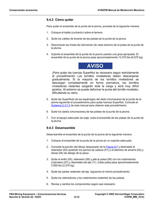 Componentes accesorios 4100XPB Manual de Mantención Mecánica
PH Mining Equipment – Comunicaciones técnicas Copyright © 2002 Harnischfeger Corporation
Sección 9, Versión 02 - 02/03 -9.12- 41XPB_MM_10.fm
9.4.2 Cómo quitar
Para quitar el ensamble de la punta de la pluma, proceda de la siguiente manera:
1. Coloque el balde (cucharón) sobre el terreno.
2. Quite los cables de levante de las poleas de la punta de la pluma.
3. Desconecte las líneas de lubricación de cada extremo de la polea de la punta de
la pluma.
4. Soporte el ensamble de la punta de la pluma usando una grúa apropiada. El
ensamble de la punta de la pluma pesa aproximadamente 13,375 lbs (6,070 kg).
AVISO
¡Para quitar las tuercas SuperNut es necesario seguir estrictamente
el procedimiento! Los tornillos niveladores deben descargarse
gradualmente. Si la mayoría de los tornillos niveladores se
descargan completamente en forma prematura, los tornillos
niveladores restantes cargarán toda la carga y será muy difícil
girarlos. Al extremo se puede deformar la punta del tornillo nivelador,
dificultando su retiro.
5. Quite las SuperNuts de los espárragos del dado (chumacera) de la punta de la
pluma siguiendo el procedimiento para quitar tuercas SuperNut. Consulte el
Subtema 2.3.7.3 de este manual para obtener este procedimiento.
6. Quite los dados (chumaceras) de las poleas de la punta de la pluma.
7. Con el equipo adecuado de izaje, suba el ensamble de las poleas de la punta de
la pluma.
9.4.3 Desensamble
Desensamble el ensamble de la punta de la pluma de la siguiente manera:
1. Coloque el ensamble de la punta de la pluma en un soporte adecuado.
2. Consulte la porción del dibujo despiezado de la Figura 9-7 y desinstale el
retenedor (03) quitando los pernos de cabeza (01) y el alambre de amarre (02) y
lainas (04) de debajo de la placa.
3. Quite el anillo (05), retenedor (06) y jale la polea (08) con los rodamientos
(cojinetes) (07) y desinstale del eje (11). Cada polea pesa aproximadamente
5,000 lbs (2,270 kg).
4. Quite las partes restantes del eje, siguiendo el mismo procedimiento:
5. Quite los retenedores y los rodamientos restantes de las poleas.
6. Revise y cambie los componentes según sea necesario.
 