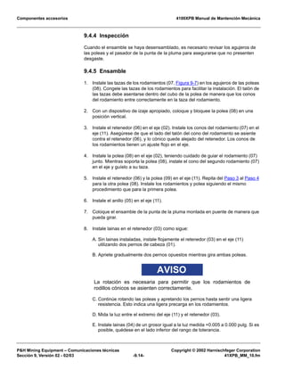 Componentes accesorios 4100XPB Manual de Mantención Mecánica
PH Mining Equipment – Comunicaciones técnicas Copyright © 2002 Harnischfeger Corporation
Sección 9, Versión 02 - 02/03 -9.14- 41XPB_MM_10.fm
9.4.4 Inspección
Cuando el ensamble se haya desensamblado, es necesario revisar los agujeros de
las poleas y el pasador de la punta de la pluma para asegurarse que no presenten
desgaste.
9.4.5 Ensamble
1. Instale las tazas de los rodamientos (07, Figura 9-7) en los agujeros de las poleas
(08). Congele las tazas de los rodamientos para facilitar la instalación. El talón de
las tazas debe asentarse dentro del cubo de la polea de manera que los conos
del rodamiento entre correctamente en la taza del rodamiento.
2. Con un dispositivo de izaje apropiado, coloque y bloquee la polea (08) en una
posición vertical.
3. Instale el retenedor (06) en el eje (02). Instale los conos del rodamiento (07) en el
eje (11). Asegúrese de que el lado del talón del cono del rodamiento se asiente
contra el retenedor (06), y lo cónico quede alejado del retenedor. Los conos de
los rodamientos tienen un ajuste flojo en el eje.
4. Instale la polea (08) en el eje (02), teniendo cuidado de guiar el rodamiento (07)
junto. Mientras soporta la polea (08), instale el cono del segundo rodamiento (07)
en el eje y guíelo a su taza.
5. Instale el retenedor (06) y la polea (09) en el eje (11). Repita del Paso 3 al Paso 4
para la otra polea (08). Instale los rodamientos y polea siguiendo el mismo
procedimiento que para la primera polea.
6. Instale el anillo (05) en el eje (11).
7. Coloque el ensamble de la punta de la pluma montada en puente de manera que
pueda girar.
8. Instale lainas en el retenedor (03) como sigue:
A. Sin lainas instaladas, instale flojamente el retenedor (03) en el eje (11)
utilizando dos pernos de cabeza (01).
B. Apriete gradualmente dos pernos opuestos mientras gira ambas poleas.
AVISO
La rotación es necesaria para permitir que los rodamientos de
rodillos cónicos se asienten correctamente.
C. Continúe rotando las poleas y apretando los pernos hasta sentir una ligera
resistencia. Esto indica una ligera precarga en los rodamientos.
D. Mida la luz entre el extremo del eje (11) y el retenedor (03).
E. Instale lainas (04) de un grosor igual a la luz medida +0.005 a 0.000 pulg. Si es
posible, quédese en el lado inferior del rango de tolerancia.
 