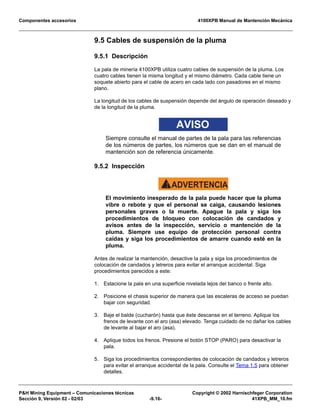 Componentes accesorios 4100XPB Manual de Mantención Mecánica
PH Mining Equipment – Comunicaciones técnicas Copyright © 2002 Harnischfeger Corporation
Sección 9, Versión 02 - 02/03 -9.16- 41XPB_MM_10.fm
9.5 Cables de suspensión de la pluma
9.5.1 Descripción
La pala de minería 4100XPB utiliza cuatro cables de suspensión de la pluma. Los
cuatro cables tienen la misma longitud y el mismo diámetro. Cada cable tiene un
soquete abierto para el cable de acero en cada lado con pasadores en el mismo
plano.
La longitud de los cables de suspensión depende del ángulo de operación deseado y
de la longitud de la pluma.
AVISO
Siempre consulte el manual de partes de la pala para las referencias
de los números de partes, los números que se dan en el manual de
mantención son de referencia únicamente.
9.5.2 Inspección
ADVERTENCIA!
El movimiento inesperado de la pala puede hacer que la pluma
vibre o rebote y que el personal se caiga, causando lesiones
personales graves o la muerte. Apague la pala y siga los
procedimientos de bloqueo con colocación de candados y
avisos antes de la inspección, servicio o mantención de la
pluma. Siempre use equipo de protección personal contra
caídas y siga los procedimientos de amarre cuando esté en la
pluma.
Antes de realizar la mantención, desactive la pala y siga los procedimientos de
colocación de candados y letreros para evitar el arranque accidental. Siga
procedimientos parecidos a este:
1. Estacione la pala en una superficie nivelada lejos del banco o frente alto.
2. Posicione el chasis superior de manera que las escaleras de acceso se puedan
bajar con seguridad.
3. Baje el balde (cucharón) hasta que éste descanse en el terreno. Aplique los
frenos de levante con el aro (asa) elevado. Tenga cuidado de no dañar los cables
de levante al bajar el aro (asa).
4. Aplique todos los frenos. Presione el botón STOP (PARO) para desactivar la
pala.
5. Siga los procedimientos correspondientes de colocación de candados y letreros
para evitar el arranque accidental de la pala. Consulte el Tema 1.5 para obtener
detalles.
 
