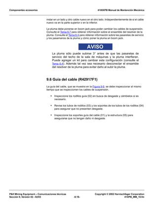 Componentes accesorios 4100XPB Manual de Mantención Mecánica
PH Mining Equipment – Comunicaciones técnicas Copyright © 2002 Harnischfeger Corporation
Sección 9, Versión 02 - 02/03 -9.18- 41XPB_MM_10.fm
instar en un lado y otro cable nuevo en el otro lado. Independientemente de si el cable
nuevo va en la parte superior o en la inferior.
La pluma debe ponerse en boom jack para poder cambiar los cables de suspensión.
Consulte el Tema 9.7 para obtener información sobre el ensamble del resolver de la
pluma. Consulte el Tema 6.4 para obtener información sobre las pasarelas de servicio
y los pasamanos de la pluma y cómo poner la pluma en boom jack.
AVISO
La pluma sólo puede subirse 3° antes de que las pasarelas de
servicio del techo de la sala de máquinas y la pluma interfieran.
Puede agregar un kit para cambiar esta configuración (consulte el
Tema 6.4). Además tal vez sea necesario desconectar el ensamble
del resolver de la pluma para evitar daño al subir la pluma.
9.6 Guía del cable (R42917F1)
La guía del cable, que se muestra en la Figura 9-9, se debe inspeccionar al mismo
tiempo que se inspeccionen los cables de suspensión.
• Inspeccione los rodillos guía (02) en busca de desgaste y cámbielos si es
necesario.
• Revise los tubos de rodillos (03) y los soportes de los tubos de los rodillos (04)
para asegurar que no presenten desgaste.
• Inspeccione los soportes guía del cable (01) y la estructura (05) para
asegurarse que no tengan daño ni desgaste.
 