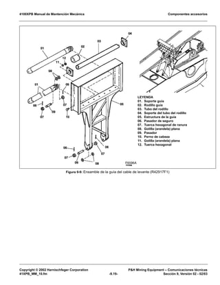 4100XPB Manual de Mantención Mecánica Componentes accesorios
Copyright © 2002 Harnischfeger Corporation PH Mining Equipment – Comunicaciones técnicas
41XPB_MM_10.fm -9.19- Sección 9, Versión 02 - 02/03
Figura 9-9: Ensamble de la guía del cable de levante (R42917F1)
F6596A
LEYENDA
01. Soporte guía
02. Rodillo guía
03. Tubo del rodillo
04. Soporte del tubo del rodillo
05. Estructura de la guía
06. Pasador de seguro
07. Tuerca hexagonal de ranura
08. Golilla (arandela) plana
09. Pasador
10. Perno de cabeza
11. Golilla (arandela) plana
12. Tuerca hexagonal
 