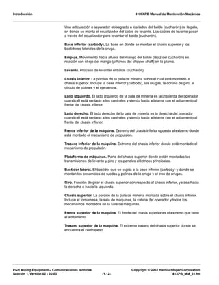 Introducción 4100XPB Manual de Mantención Mecánica
P&H Mining Equipment – Comunicaciones técnicas Copyright © 2002 Harnischfeger Corporation
Sección 1, Versión 02 - 02/03 -1.12- 41XPB_MM_01.fm
Una articulación o separador abisagrado a los lados del balde (cucharón) de la pala,
en donde se monta el ecualizador del cable de levante. Los cables de levante pasan
a través del ecualizador para levantar el balde (cucharón).
Base inferior (carbody). La base en donde se montan el chasis superior y los
bastidores laterales de la oruga.
Empuje. Movimiento hacia afuera del mango del balde (lápiz del cucharón) en
relación con el eje del mango (piñones del shipper shaft) en la pluma.
Levante. Proceso de levantar el balde (cucharón).
Chasis inferior. La porción de la pala de minería sobre el cual está montado el
chasis superior. Incluye la base inferior (carbody), las orugas, la corona de giro, el
círculo de polines y el eje central.
Lado izquierdo. El lado izquierdo de la pala de minería es la izquierda del operador
cuando él está sentado a los controles y viendo hacia adelante con el aditamento al
frente del chasis inferior.
Lado derecho. El lado derecho de la pala de minería es la derecha del operador
cuando él está sentado a los controles y viendo hacia adelante con el aditamento al
frente del chasis inferior.
Frente inferior de la máquina. Extremo del chasis inferior opuesto al extremo donde
está montado el mecanismo de propulsión.
Trasero inferior de la máquina. Extremo del chasis inferior donde está montado el
mecanismo de propulsión.
Plataforma de máquinas. Parte del chasis superior donde están montadas las
transmisiones de levante y giro y los paneles eléctricos principales.
Bastidor lateral. El bastidor que se sujeta a la base inferior (carbody) y donde se
montan los ensambles de ruedas y polines de la oruga y el tren de orugas.
Giro. Función de girar el chasis superior con respecto al chasis inferior, ya sea hacia
la derecha o hacia la izquierda.
Chasis superior. La porción de la pala de minería montada sobre el chasis inferior.
Incluye el tornamesa, la sala de máquinas, la cabina del operador y todos los
mecanismos montados en la sala de máquinas.
Frente superior de la máquina. El frente del chasis superior es el extremo que tiene
el aditamento.
Trasero superior de la máquina. El extremo trasero del chasis superior donde se
encuentra el contrapeso.
 