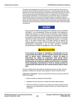 Componentes accesorios 4100XPB Manual de Mantención Mecánica
PH Mining Equipment – Comunicaciones técnicas Copyright © 2002 Harnischfeger Corporation
Sección 9, Versión 02 - 02/03 -9.22- 41XPB_MM_10.fm
El sistema está establecido de manera que si la pluma se pone en boom jack, se
activará la primera etapa del resolver de la pluma. La primera etapa fuera de límite
hará que se el motor de empuje pare el movimiento de empuje de la pala de minería.
El motor de empuje retraerá automáticamente a un régimen del 10% hasta que la
pluma regrese a descanso. Si la pluma pasa a un boom jack mayor, se activará el
ensamble del resolver de la pluma de la segunda etapa y se aplicarán todos los
frenos, parando todo el movimiento de empuje y retracción. Para este sistema no se
tienen que hacer mediciones; el sistema de control de la pala está programado para
reconocer la posición de la pluma que proviene del resolver lineal y reaccionar según
corresponda.
AVISO
Una vez que el sistema de empuje se ha colocado en una condición
de Etapa 2, no se desaplicará el freno de empuje. Para regresar el
sistema de empuje a su rango normal de operación, será necesario
anular manualmente el freno de empuje. El procedimiento correcto
es mantener presionado el botón de desaplicar los frenos de empuje
mientras se retrae suavemente. ¡Asegúrese de retraer, y no empujar
más, o se podría causar daño a la pala! Cuando el sistema de
empuje regresa a su rango normal de operación, el freno de empuje
permanecerá desaplicado y ya no será necesario presionar
constantemente el botón de desaplicar el freno de empuje.
PRECAUCIÓN!
Si los frenos de empuje se desaplican manualmente con los
componentes del sistema de aire cuando la pluma esté en boom
jack, la pluma caerá violentamente y parará de golpe al
tensionarse los cables de suspensión. Esto puede causar
graves daños a los cables de suspensión, gantry (pie derecho) y
componentes de la pluma y podría causar fisuras en la pluma.
Nunca desaplique manualmente el freno de empuje usando los
componentes del sistema de aire cuando la pluma esté en boom
jack.
El mismo resolver lineal crea todas las condiciones de fuera de límite. Una vez
ajustado, no deberá ser necesario hacer ajustes en terreno al resolver lineal.
Inspección y reparación . Revise el ensamble del resolver de la pluma cada 750
horas, como sigue:
• Revise el estado de operación del ensamble.
• Asegúrese de que los pernos y tornillos del resolver estén seguros.
• Revise el contacto de conexión en el exterior de la sala de máquinas para
asegurarse que esté haciendo contacto uniforme con la parte superior del
conectador.
 
