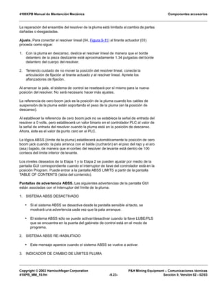 4100XPB Manual de Mantención Mecánica Componentes accesorios
Copyright © 2002 Harnischfeger Corporation PH Mining Equipment – Comunicaciones técnicas
41XPB_MM_10.fm -9.23- Sección 9, Versión 02 - 02/03
La reparación del ensamble del resolver de la pluma está limitada al cambio de partes
dañadas o desgastadas.
Ajuste. Para conectar el resolver lineal (04, Figura 9-11) al tirante actuador (03)
proceda como sigue:
1. Con la pluma en descanso, deslice el resolver lineal de manera que el borde
delantero de la pieza deslizante esté aproximadamente 1.34 pulgadas del borde
delantero del cuerpo del resolver.
2. Teniendo cuidado de no mover la posición del resolver lineal, conecte la
articulación de fijación al tirante actuado y al resolver lineal. Apriete los
afianzadores de fijación.
Al arrancar la pala, el sistema de control se reseteará por sí mismo para la nueva
posición del resolver. No será necesario hacer más ajustes.
La referencia de cero boom jack es la posición de la pluma cuando los cables de
suspensión de la pluma están soportando el peso de la pluma (en la posición de
descanso).
Al establecer la referencia de cero boom jack no se establece la señal de entrada del
resolver a 0 volts, pero establecerá un valor binario en el controlador PLC al valor de
la señal de entrada del resolver cuando la pluma está en la posición de descanso.
Ahora, éste es el valor de punto cero en el PLC.
La lógica ABSS (límite de la pluma) establecerá automáticamente la posición de cero
boom jack cuando: la pala arranca con el balde (cucharón) en el piso del rajo y el aro
(asa) bajado, de manera que el conteo del resolver de levante está dentro de 100
conteos del límite inferior de levante.
Los niveles deseados de la Etapa 1 y la Etapa 2 se pueden ajustar por medio de la
pantalla GUI correspondiente cuando el interruptor de llave del controlador está en la
posición Program. Puede entrar a la pantalla ABSS LIMITS a partir de la pantalla
TABLE OF CONTENTS (tabla del contenido).
Pantallas de advertencia ABSS. Las siguientes advertencias de la pantalla GUI
están asociadas con el interruptor del límite de la pluma:
1. SISTEMA ABSS DESACTIVADO
• Si el sistema ABSS se desactiva desde la pantalla sensible al tacto, se
mostrará una advertencia cada vez que la pala arranque.
• El sistema ABSS sólo se puede activar/desactivar cuando la llave LUBE/PLS
que se encuentra en la puerta del gabinete de control está en el modo de
programa.
2. SISTEMA ABSS RE-HABILITADO
• Este mensaje aparece cuando el sistema ABSS se vuelve a activar.
3. INDICADOR DE CAMBIO DE LÍMITES PLUMA
 