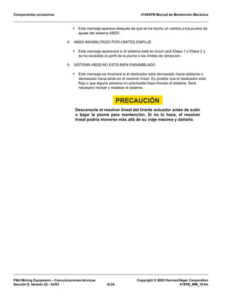 Componentes accesorios 4100XPB Manual de Mantención Mecánica
PH Mining Equipment – Comunicaciones técnicas Copyright © 2002 Harnischfeger Corporation
Sección 9, Versión 02 - 02/03 -9.24- 41XPB_MM_10.fm
• Este mensaje aparece después de que se ha hecho un cambio a los puntos de
ajuste del sistema ABSS.
4. ABSS INHABILITADO POR LÍMITES EMPUJE
• Este mensaje aparecerá si el sistema está en boom jack Etapa 1 o Etapa 2 y
se ha excedido el perfil de la pluma o los límites de retracción.
5. SISTEMA ABSS NO ESTÁ BIEN ENSAMBLADO
• Este mensaje se mostrará si el deslizador está demasiado hacia adelante o
demasiado hacia atrás en el resolver lineal. Es posible que el deslizador esté
flojo o que alguna persona no autorizada haya movido el sistema. Será
necesario revisar y resetear el sistema.
PRECAUCIÓN
Desconecte el resolver lineal del tirante actuador antes de subir
o bajar la pluma para mantención. Si no lo hace, el resolver
lineal podría moverse más allá de su viaje máximo y dañarlo.
 
