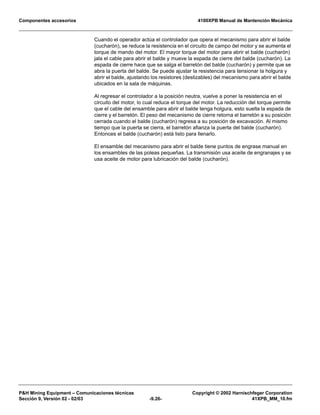Componentes accesorios 4100XPB Manual de Mantención Mecánica
PH Mining Equipment – Comunicaciones técnicas Copyright © 2002 Harnischfeger Corporation
Sección 9, Versión 02 - 02/03 -9.26- 41XPB_MM_10.fm
Cuando el operador actúa el controlador que opera el mecanismo para abrir el balde
(cucharón), se reduce la resistencia en el circuito de campo del motor y se aumenta el
torque de mando del motor. El mayor torque del motor para abrir el balde (cucharón)
jala el cable para abrir el balde y mueve la espada de cierre del balde (cucharón). La
espada de cierre hace que se salga el barretón del balde (cucharón) y permite que se
abra la puerta del balde. Se puede ajustar la resistencia para tensionar la holgura y
abrir el balde, ajustando los resistores (deslizables) del mecanismo para abrir el balde
ubicados en la sala de máquinas.
Al regresar el controlador a la posición neutra, vuelve a poner la resistencia en el
circuito del motor, lo cual reduce el torque del motor. La reducción del torque permite
que el cable del ensamble para abrir el balde tenga holgura, esto suelta la espada de
cierre y el barretón. El peso del mecanismo de cierre retorna el barretón a su posición
cerrada cuando el balde (cucharón) regresa a su posición de excavación. Al mismo
tiempo que la puerta se cierra, el barretón afianza la puerta del balde (cucharón).
Entonces el balde (cucharón) está listo para llenarlo.
El ensamble del mecanismo para abrir el balde tiene puntos de engrase manual en
los ensambles de las poleas pequeñas. La transmisión usa aceite de engranajes y se
usa aceite de motor para lubricación del balde (cucharón).
 