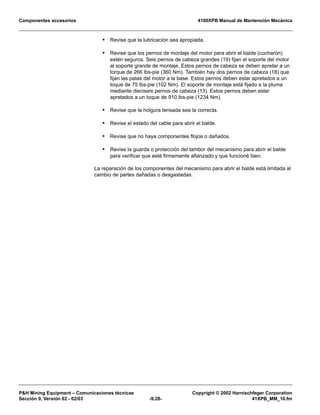 Componentes accesorios 4100XPB Manual de Mantención Mecánica
PH Mining Equipment – Comunicaciones técnicas Copyright © 2002 Harnischfeger Corporation
Sección 9, Versión 02 - 02/03 -9.28- 41XPB_MM_10.fm
• Revise que la lubricación sea apropiada.
• Revise que los pernos de montaje del motor para abrir el balde (cucharón)
estén seguros. Seis pernos de cabeza grandes (19) fijan el soporte del motor
al soporte grande de montaje. Estos pernos de cabeza se deben apretar a un
torque de 266 lbs-pie (360 Nm). También hay dos pernos de cabeza (18) que
fijan las patas del motor a la base. Estos pernos deben estar apretados a un
toque de 75 lbs-pie (102 Nm). El soporte de montaje está fijado a la pluma
mediante dieciseis pernos de cabeza (13). Estos pernos deben estar
apretados a un toque de 910 lbs-pie (1234 Nm).
• Revise que la holgura tensada sea la correcta.
• Revise el estado del cable para abrir el balde.
• Revise que no haya componentes flojos o dañados.
• Revise la guarda o protección del tambor del mecanismo para abrir el balde
para verificar que esté firmemente afianzado y que funcioné bien.
La reparación de los componentes del mecanismo para abrir el balde está limitada al
cambio de partes dañadas o desgastadas.
 