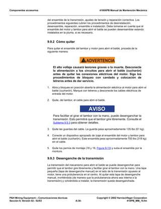 Componentes accesorios 4100XPB Manual de Mantención Mecánica
PH Mining Equipment – Comunicaciones técnicas Copyright © 2002 Harnischfeger Corporation
Sección 9, Versión 02 - 02/03 -9.30- 41XPB_MM_10.fm
del ensamble de la transmisión, ajustes de tensión y reparación correctiva. Los
procedimientos siguientes cubren los procedimientos de desinstalación,
desensamble, reparación, ensamble e instalación. Debe tomarse en cuenta que el
ensamble del motor y tambor para abrir el balde se pueden desensamblar estando
instalados en la pluma, si es necesario.
9.9.2 Cómo quitar
Para quitar el ensamble del tambor y motor para abrir el balde, proceda de la
siguiente manera:
ADVERTENCIA!
El alto voltaje causará lesiones graves o la muerte. Desconecte
la alimentación a los circuitos para abrir el balde (cucharón)
antes de quitar las conexiones eléctricas del motor. Siga los
procedimientos de bloqueo con candado y colocación de
letreros antes de dar servicio.
1. Abra y bloquee en posición abierta la alimentación eléctrica al motor para abrir el
balde (cucharón). Marque con letreros y desconecte los cables eléctricos de
entrada del motor.
2. Quite, del tambor, el cable para abrir el balde.
AVISO
Para facilitar el girar el tambor con la mano, puede desenganchar la
transmisión. Esto permitirá que el tambor gire libremente. Consulte el
Subtema 9.9.3 para obtener detalles.
3. Quite las guardas del cable. La guarda pesa aproximadamente 135 lbs (61 kg).
4. Conecte un dispositivo apropiado de izaje al ensamble del motor y tambor para
abrir el balde (cucharón). Este ensamble pesa aproximadamente 700 lbs (318 kg)
sin el cable.
5. Quite los pernos de montaje (18 y 19, Figura 9-13) y suba el ensamble por la
montura.
9.9.3 Desenganche de la transmisión
La transmisión del mecanismo para abrir el balde se puede desenganchar para
permitir que el tambor gire libremente y facilitar girar el tambor con la mano. Una tapa
pequeña (tapa de desenganche manual) en el lado de la transmisión opuesto al
motor, tiene una protuberancia en el centro. Al quitar esta tapa de desenganche
manual, invirtiéndola (de manera que la protuberancia ahora sea interna a la
transmisión) y volviéndola a instalar, la transmisión queda desenganchada.
 