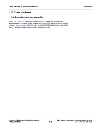 4100XPB Manual de Mantención Mecánica Introducción
Copyright © 2002 Harnischfeger Corporation P&H Mining Equipment – Comunicaciones técnicas
41XPB_MM_01.fm -1.13- Sección 1, Versión 02 - 02/03
1.13 Datos tabulados
1.13.1 Especificaciones de operación
Figura 1-4, Figura 1-5, La Figura 1-6 y la Figura 1-7 ilustran las dimensiones
generales y los rangos de trabajo de esta pala de minería. Las dimensiones que se
muestran pueden ser un poco diferentes en palas individuales debido a cambios de
diseño y aplicaciones particulares de las palas de minería.
 
