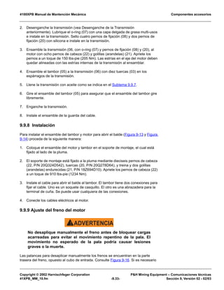 4100XPB Manual de Mantención Mecánica Componentes accesorios
Copyright © 2002 Harnischfeger Corporation PH Mining Equipment – Comunicaciones técnicas
41XPB_MM_10.fm -9.33- Sección 9, Versión 02 - 02/03
2. Desenganche la transmisión (vea Desenganche de la Transmisión
anteriormente). Lubrique el o-ring (07) con una capa delgada de grasa multi-usos
e instale en la transmisión. Sello cuatro pernos de fijación (08) y dos pernos de
fijación (20) con silicona e instale en la transmisión.
3. Ensamble la transmisión (06, con o-ring (07) y pernos de fijación (08) y (20), al
motor con ocho pernos de cabeza (22) y golillas (arandelas) (21). Apriete los
pernos a un toque de 150 lbs-pie (205 Nm). Las estrías en el eje del motor deben
quedar alineadas con las estrías internas de la transmisión al ensamblar.
4. Ensamble el tambor (05) a la transmisión (06) con diez tuercas (03) en los
espárragos de la transmisión.
5. Llene la transmisión con aceite como se indica en el Subtema 9.9.7.
6. Gire el ensamble del tambor (05) para asegurar que el ensamble del tambor gire
libremente.
7. Enganche la transmisión.
8. Instale el ensamble de la guarda del cable.
9.9.8 Instalación
Para instalar el ensamble del tambor y motor para abrir el balde (Figura 9-13 y Figura
9-14) proceda de la siguiente manera:
1. Coloque el ensamble del motor y tambor en el soporte de montaje, el cual está
fijado al lado de la pluma.
2. El soporte de montaje está fijado a la pluma mediante dieciseis pernos de cabeza
(22, P/N 20Q324D542), tuercas (20, P/N 20Q278D64), y treina y dos golillas
(arandelas) endurecidas (21, P/N 18Z694D10). Apriete los pernos de cabeza (22)
a un toque de 910 lbs-pie (1234 Nm).
3. Instale el cable para abrir el balde al tambor. El tambor tiene dos conexiones para
fijar el cable. Uno es un soquete de casquillo. El otro es una abrazadera para la
terminal de cuña. Se puede usar cualquiera de las conexiones.
4. Conecte los cables eléctricos al motor.
9.9.9 Ajuste del freno del motor
ADVERTENCIA!
No desaplique manualmente el freno antes de bloquear cargas
acarreadas para evitar el movimiento repentino de la pala. El
movimiento no esperado de la pala podría causar lesiones
graves o la muerte.
Las palancas para desaplicar manualmente los frenos se encuentran en la parte
trasera del freno, opuesto al cubo de entrada. Consulte Figura 9-16. Si es necesario
 