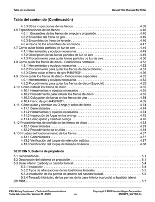 Tabla del contenido Manual Title Changed By Writer
P&H Mining Equipment - Technical Communications Copyright © 2002 Harnischfeger Corporation
Tabla del contenido, Version 03 - 09/02 -vi- 4100XPB_MMTOC.fm
Tabla del contenido (Continuación)
4.5.3 Otras inspecciones de los frenos . . . . . . . . . . . . . . . . . . . . . . . . . . . . . . . . . . . . . . . 4.38
4.6 Especificaciones de los frenos . . . . . . . . . . . . . . . . . . . . . . . . . . . . . . . . . . . . . . . . . . . . . . . 4.40
4.6.1 Ensambles de los frenos de empuje y propulsión . . . . . . . . . . . . . . . . . . . . . . . . . . 4.40
4.6.2 Ensamble del freno de giro . . . . . . . . . . . . . . . . . . . . . . . . . . . . . . . . . . . . . . . . . . . . 4.40
4.6.3 Ensambles de freno de levante . . . . . . . . . . . . . . . . . . . . . . . . . . . . . . . . . . . . . . . . . 4.46
4.6.4 Pesos de los ensambles de los frenos . . . . . . . . . . . . . . . . . . . . . . . . . . . . . . . . . . . 4.47
4.7 Cómo quitar lainas partidas de luz de aire . . . . . . . . . . . . . . . . . . . . . . . . . . . . . . . . . . . . . . 4.49
4.7.1 Herramientas y equipos necesarios . . . . . . . . . . . . . . . . . . . . . . . . . . . . . . . . . . . . . 4.49
4.7.2 Descripción de las lainas partidas de luz de aire . . . . . . . . . . . . . . . . . . . . . . . . . . . 4.49
4.7.3 Procedimiento para quitar lainas partidas de luz de aire. . . . . . . . . . . . . . . . . . . . . . 4.50
4.8 Cómo quitar los frenos de disco - Condiciones normales. . . . . . . . . . . . . . . . . . . . . . . . . . . 4.52
4.8.1 Herramientas y equipos necesarios . . . . . . . . . . . . . . . . . . . . . . . . . . . . . . . . . . . . . 4.52
4.8.2 Procedimiento para quitar los frenos de disco (Normal) . . . . . . . . . . . . . . . . . . . . . . 4.53
4.8.3 Cómo quitar el freno de giro R45976D1 . . . . . . . . . . . . . . . . . . . . . . . . . . . . . . . . . . 4.56
4.9 Cómo quitar los frenos de disco - Condiciones especiales . . . . . . . . . . . . . . . . . . . . . . . . . 4.62
4.9.1 Herramientas y equipos necesarios . . . . . . . . . . . . . . . . . . . . . . . . . . . . . . . . . . . . . 4.62
4.9.2 Procedimiento para quitar los frenos de disco (Especial) . . . . . . . . . . . . . . . . . . . . . 4.62
4.10 Cómo instalar los frenos de disco . . . . . . . . . . . . . . . . . . . . . . . . . . . . . . . . . . . . . . . . . . . 4.65
4.10.1 Herramientas y equipos necesarios . . . . . . . . . . . . . . . . . . . . . . . . . . . . . . . . . . . . 4.65
4.10.2 Procedimiento para instalar los frenos de disco . . . . . . . . . . . . . . . . . . . . . . . . . . . 4.65
4.10.3 Colocación de lainas en los frenos de giro . . . . . . . . . . . . . . . . . . . . . . . . . . . . . . . 4.68
4.10.4 Freno de giro R45976D1 . . . . . . . . . . . . . . . . . . . . . . . . . . . . . . . . . . . . . . . . . . . . . 4.69
4.11 Cómo quitar y cambiar los O-rings y sellos de fieltro. . . . . . . . . . . . . . . . . . . . . . . . . . . . . 4.74
4.11.1 Generalidades . . . . . . . . . . . . . . . . . . . . . . . . . . . . . . . . . . . . . . . . . . . . . . . . . . . . . 4.74
4.11.2 Herramientas y equipos necesarios . . . . . . . . . . . . . . . . . . . . . . . . . . . . . . . . . . . . 4.74
4.11.3 Inspección de fugas en los o-rings . . . . . . . . . . . . . . . . . . . . . . . . . . . . . . . . . . . . . 4.75
4.11.4 Cómo quitar y cambiar o-rings . . . . . . . . . . . . . . . . . . . . . . . . . . . . . . . . . . . . . . . . 4.76
4.12 Procedimientos de bruñido de los frenos de disco . . . . . . . . . . . . . . . . . . . . . . . . . . . . . . . 4.83
4.12.1 Generalidades . . . . . . . . . . . . . . . . . . . . . . . . . . . . . . . . . . . . . . . . . . . . . . . . . . . . . 4.83
4.12.2 Procedimiento de bruñido . . . . . . . . . . . . . . . . . . . . . . . . . . . . . . . . . . . . . . . . . . . . 4.84
4.13 Pruebas del funcionamiento de los frenos . . . . . . . . . . . . . . . . . . . . . . . . . . . . . . . . . . . . . 4.87
4.13.1 Generalidades . . . . . . . . . . . . . . . . . . . . . . . . . . . . . . . . . . . . . . . . . . . . . . . . . . . . . 4.87
4.13.2 Verificación del torque de retención estática. . . . . . . . . . . . . . . . . . . . . . . . . . . . . . 4.87
4.13.3 Verificación del torque de frenado dinámico . . . . . . . . . . . . . . . . . . . . . . . . . . . . . . 4.88
SECTION 5, Sistema de propulsión
5.1 Generalidades. . . . . . . . . . . . . . . . . . . . . . . . . . . . . . . . . . . . . . . . . . . . . . . . . . . . . . . . . . . . . 5.1
5.2 Descripción del sistema de propulsión . . . . . . . . . . . . . . . . . . . . . . . . . . . . . . . . . . . . . . . . . . 5.1
5.3 Base inferior (carbody) y bastidor lateral. . . . . . . . . . . . . . . . . . . . . . . . . . . . . . . . . . . . . . . . . 5.4
5.3.1 Inspección . . . . . . . . . . . . . . . . . . . . . . . . . . . . . . . . . . . . . . . . . . . . . . . . . . . . . . . . . . 5.4
5.3.2 Tipos de afianzadores de los bastidores laterales . . . . . . . . . . . . . . . . . . . . . . . . . . . 5.5
5.3.3 Instalación de los pernos de amarre del bastidor lateral . . . . . . . . . . . . . . . . . . . . . . . 5.5
5.3.4 Tensado hidráulico de los pernos de la base inferior (carbody) al bastidor lateral
(R17981) . . . . . . . . . . . . . . . . . . . . . . . . . . . . . . . . . . . . . . . . . . . . . . . . . . . . . . . . . . . . . . . . . . . . 5.7
 