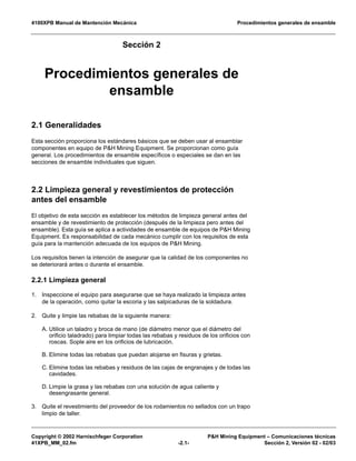 4100XPB Manual de Mantención Mecánica Procedimientos generales de ensamble
Copyright © 2002 Harnischfeger Corporation P&H Mining Equipment – Comunicaciones técnicas
41XPB_MM_02.fm -2.1- Sección 2, Versión 02 - 02/03
Sección 2
Procedimientos generales de
ensamble
2.1 Generalidades
Esta sección proporciona los estándares básicos que se deben usar al ensamblar
componentes en equipo de P&H Mining Equipment. Se proporcionan como guía
general. Los procedimientos de ensamble específicos o especiales se dan en las
secciones de ensamble individuales que siguen.
2.2 Limpieza general y revestimientos de protección
antes del ensamble
El objetivo de esta sección es establecer los métodos de limpieza general antes del
ensamble y de revestimiento de protección (después de la limpieza pero antes del
ensamble). Esta guía se aplica a actividades de ensamble de equipos de P&H Mining
Equipment. Es responsabilidad de cada mecánico cumplir con los requisitos de esta
guía para la mantención adecuada de los equipos de P&H Mining.
Los requisitos tienen la intención de asegurar que la calidad de los componentes no
se deteriorará antes o durante el ensamble.
2.2.1 Limpieza general
1. Inspeccione el equipo para asegurarse que se haya realizado la limpieza antes
de la operación, como quitar la escoria y las salpicaduras de la soldadura.
2. Quite y limpie las rebabas de la siguiente manera:
A. Utilice un taladro y broca de mano (de diámetro menor que el diámetro del
orificio taladrado) para limpiar todas las rebabas y residuos de los orificios con
roscas. Sople aire en los orificios de lubricación.
B. Elimine todas las rebabas que puedan alojarse en fisuras y grietas.
C. Elimine todas las rebabas y residuos de las cajas de engranajes y de todas las
cavidades.
D. Limpie la grasa y las rebabas con una solución de agua caliente y
desengrasante general.
3. Quite el revestimiento del proveedor de los rodamientos no sellados con un trapo
limpio de taller.
 