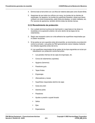 Procedimientos generales de ensamble 4100XPB Manual de Mantención Mecánica
P&H Mining Equipment – Comunicaciones técnicas Copyright © 2002 Harnischfeger Corporation
Sección 2, Versión 02 - 02/03 -2.2- 41XPB_MM_02.fm
4. Elimine toda la herrumbre con una fibra de material adecuado como Scotch-Brite.
5. Asegúrese de que todos los orificios con rosca, los bordes de los dientes de
engranajes, los agujeros, los bordes de superficies fresadas y áreas que hacen
contacto con otros componentes, estén libres de rebabas, no estén mellados, etc.
Por razones de apariencia, también elimine todas las demás marcas.
2.2.2 Revestimiento de protección
1. Con cuidado termine la pintura de imprimación o capa base en las áreas no
revestidas en la operación anterior, tal como dentro de las tapas de los
rodamientos.
2. Según sea necesario cubra con cinta adhesiva las superficies maquinadas que
no deben recubrirse.
3. Si las partes se van a guardar antes del ensamble, se recomienda una protección
contra la corrosión. Las partes de P&H generalmente vienen tratadas mediante
los métodos siguientes antes del envío.
A. Las superficies maquinadas de las partes de los tipos siguientes se rocían por
nebulización con protección contra herrumbre.
• Las paredes internas de las cajas de engranajes, etc.
• Conos de rodamientos (cojinetes)
• Agujeros (barrenos)
• Pasadores guía
• Tapas finales
• Engranajes
• Afianzadores y roscas
• Superficies maquinadas (dentro) de cajas
• Caras de unión
• Asientos piloto
• Pasadores
• Ajustes a presión o ajuste forzado
• Sellos
• Ejes
• Espaciadores
 