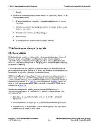 4100XPB Manual de Mantención Mecánica Procedimientos generales de ensamble
Copyright © 2002 Harnischfeger Corporation P&H Mining Equipment – Comunicaciones técnicas
41XPB_MM_02.fm -2.3- Sección 2, Versión 02 - 02/03
• Estrías
B. Además se recomiendan los siguientes aditivos de protección y prevención de
corrosión y herrumbre:
• Envolventes plásticos encogibles o hojas y bolsas pequeñas de cerrado
hermético.
• Inhibidor de corrosión, que se agrega al aceite de trabajo, también puede
aplicarse con brocha.
• Protector para exteriores, con base de agua.
• Antiherrumbre.
• Cubierta protectora de envío utilizando hojas plásticas.
2.3 Afianzadores y torque de apriete
2.3.1 Generalidades
El objetivo de esta sección es establecer los métodos que se usan para obtener el
torque de apriete adecuado para los afianzadores. Este estándar se aplica a
actividades de ensamble de P&H Mining Equipment. Es responsabilidad de cada
mecánico cumplir con los requisitos de esta guía para la mantención adecuada de los
equipos de P&H Mining.
Este procedimiento se aplica a todos los afianzadores para el ensamble final que
tienen requisitos de torque. Solamente se deben usar llaves de torque calibradas con
la capacidad de lograr los valores de torque especificados.
Si P&H Mining Equipment especifica un valor de torque para un afianzador, éste se
incluirá en la sección de Ensamble correspondiente a ese componente particular.
Apriete todos los tornillos y pernos de American Standard que no se especifiquen al
valor de torque indicado en la Tabla 2-2 (para hilos gruesos) o Tabla 2-3 (para hilos
finos). A todos los tornillos y pernos métricos aplique los valores de torque que se
muestran en la Tabla 2-4.
Siga las normas siguientes para los tipos particulares de afianzadores o
revestimientos particulares de los afianzadores (es decir, antiagarrotante o traba
química LockTite®):
• Los valores de toque están basados en el uso de tornillos y pernos sin
lubricantes.
• Si no se especifica, suponga que no se especifica revestimiento y no lo use.
• Si se especifica un revestimiento, unte las roscas y aplique una capa al lado
inferior (lado de conexión) de la tuerca.
 