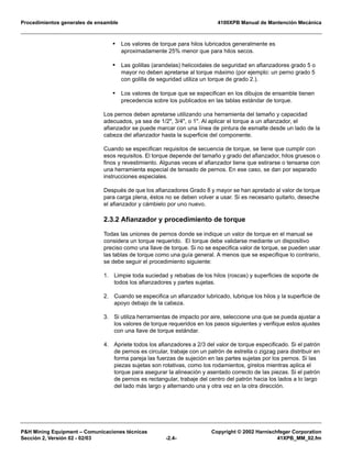 Procedimientos generales de ensamble 4100XPB Manual de Mantención Mecánica
P&H Mining Equipment – Comunicaciones técnicas Copyright © 2002 Harnischfeger Corporation
Sección 2, Versión 02 - 02/03 -2.4- 41XPB_MM_02.fm
• Los valores de torque para hilos lubricados generalmente es
aproximadamente 25% menor que para hilos secos.
• Las golillas (arandelas) helicoidales de seguridad en afianzadores grado 5 o
mayor no deben apretarse al torque máximo (por ejemplo: un perno grado 5
con golilla de seguridad utiliza un torque de grado 2.).
• Los valores de torque que se especifican en los dibujos de ensamble tienen
precedencia sobre los publicados en las tablas estándar de torque.
Los pernos deben apretarse utilizando una herramienta del tamaño y capacidad
adecuados, ya sea de 1/2", 3/4", o 1". Al aplicar el torque a un afianzador, el
afianzador se puede marcar con una línea de pintura de esmalte desde un lado de la
cabeza del afianzador hasta la superficie del componente.
Cuando se especifican requisitos de secuencia de torque, se tiene que cumplir con
esos requisitos. El torque depende del tamaño y grado del afianzador, hilos gruesos o
finos y revestimiento. Algunas veces el afianzador tiene que estirarse o tensarse con
una herramienta especial de tensado de pernos. En ese caso, se dan por separado
instrucciones especiales.
Después de que los afianzadores Grado 8 y mayor se han apretado al valor de torque
para carga plena, éstos no se deben volver a usar. Si es necesario quitarlo, deseche
el afianzador y cámbielo por uno nuevo.
2.3.2 Afianzador y procedimiento de torque
Todas las uniones de pernos donde se indique un valor de torque en el manual se
considera un torque requerido. El torque debe validarse mediante un dispositivo
preciso como una llave de torque. Si no se especifica valor de torque, se pueden usar
las tablas de torque como una guía general. A menos que se especifique lo contrario,
se debe seguir el procedimiento siguiente:
1. Limpie toda suciedad y rebabas de los hilos (roscas) y superficies de soporte de
todos los afianzadores y partes sujetas.
2. Cuando se especifica un afianzador lubricado, lubrique los hilos y la superficie de
apoyo debajo de la cabeza.
3. Si utiliza herramientas de impacto por aire, seleccione una que se pueda ajustar a
los valores de torque requeridos en los pasos siguientes y verifique estos ajustes
con una llave de torque estándar.
4. Apriete todos los afianzadores a 2/3 del valor de torque especificado. Si el patrón
de pernos es circular, trabaje con un patrón de estrella o zigzag para distribuir en
forma pareja las fuerzas de sujeción en las partes sujetas por los pernos. Si las
piezas sujetas son rotativas, como los rodamientos, gírelos mientras aplica el
torque para asegurar la alineación y asentado correcto de las piezas. Si el patrón
de pernos es rectangular, trabaje del centro del patrón hacia los lados a lo largo
del lado más largo y alternando una y otra vez en la otra dirección.
 