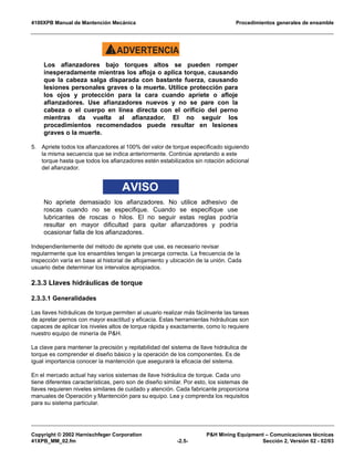4100XPB Manual de Mantención Mecánica Procedimientos generales de ensamble
Copyright © 2002 Harnischfeger Corporation P&H Mining Equipment – Comunicaciones técnicas
41XPB_MM_02.fm -2.5- Sección 2, Versión 02 - 02/03
ADVERTENCIA!
Los afianzadores bajo torques altos se pueden romper
inesperadamente mientras los afloja o aplica torque, causando
que la cabeza salga disparada con bastante fuerza, causando
lesiones personales graves o la muerte. Utilice protección para
los ojos y protección para la cara cuando apriete o afloje
afianzadores. Use afianzadores nuevos y no se pare con la
cabeza o el cuerpo en línea directa con el orificio del perno
mientras da vuelta al afianzador. El no seguir los
procedimientos recomendados puede resultar en lesiones
graves o la muerte.
5. Apriete todos los afianzadores al 100% del valor de torque especificado siguiendo
la misma secuencia que se indica anteriormente. Continúe apretando a este
torque hasta que todos los afianzadores estén estabilizados sin rotación adicional
del afianzador.
AVISO
No apriete demasiado los afianzadores. No utilice adhesivo de
roscas cuando no se especifique. Cuando se especifique use
lubricantes de roscas o hilos. El no seguir estas reglas podría
resultar en mayor dificultad para quitar afianzadores y podría
ocasionar falla de los afianzadores.
Independientemente del método de apriete que use, es necesario revisar
regularmente que los ensambles tengan la precarga correcta. La frecuencia de la
inspección varía en base al historial de aflojamiento y ubicación de la unión. Cada
usuario debe determinar los intervalos apropiados.
2.3.3 Llaves hidráulicas de torque
2.3.3.1 Generalidades
Las llaves hidráulicas de torque permiten al usuario realizar más fácilmente las tareas
de apretar pernos con mayor exactitud y eficacia. Estas herramientas hidráulicas son
capaces de aplicar los niveles altos de torque rápida y exactamente, como lo requiere
nuestro equipo de minería de P&H.
La clave para mantener la precisión y repitabilidad del sistema de llave hidráulica de
torque es comprender el diseño básico y la operación de los componentes. Es de
igual importancia conocer la mantención que asegurará la eficacia del sistema.
En el mercado actual hay varios sistemas de llave hidráulica de torque. Cada uno
tiene diferentes características, pero son de diseño similar. Por esto, los sistemas de
llaves requieren niveles similares de cuidado y atención. Cada fabricante proporciona
manuales de Operación y Mantención para su equipo. Lea y comprenda los requisitos
para su sistema particular.
 