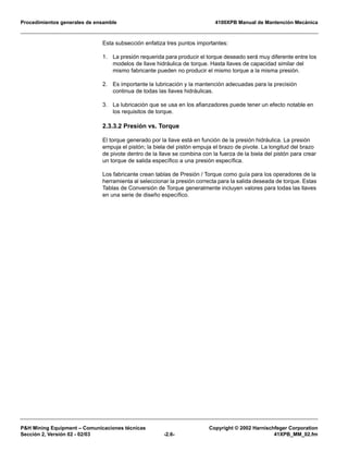 Procedimientos generales de ensamble 4100XPB Manual de Mantención Mecánica
P&H Mining Equipment – Comunicaciones técnicas Copyright © 2002 Harnischfeger Corporation
Sección 2, Versión 02 - 02/03 -2.6- 41XPB_MM_02.fm
Esta subsección enfatiza tres puntos importantes:
1. La presión requerida para producir el torque deseado será muy diferente entre los
modelos de llave hidráulica de torque. Hasta llaves de capacidad similar del
mismo fabricante pueden no producir el mismo torque a la misma presión.
2. Es importante la lubricación y la mantención adecuadas para la precisión
continua de todas las llaves hidráulicas.
3. La lubricación que se usa en los afianzadores puede tener un efecto notable en
los requisitos de torque.
2.3.3.2 Presión vs. Torque
El torque generado por la llave está en función de la presión hidráulica. La presión
empuja el pistón; la biela del pistón empuja el brazo de pivote. La longitud del brazo
de pivote dentro de la llave se combina con la fuerza de la biela del pistón para crear
un torque de salida específico a una presión específica.
Los fabricante crean tablas de Presión / Torque como guía para los operadores de la
herramienta al seleccionar la presión correcta para la salida deseada de torque. Estas
Tablas de Conversión de Torque generalmente incluyen valores para todas las llaves
en una serie de diseño específico.
 