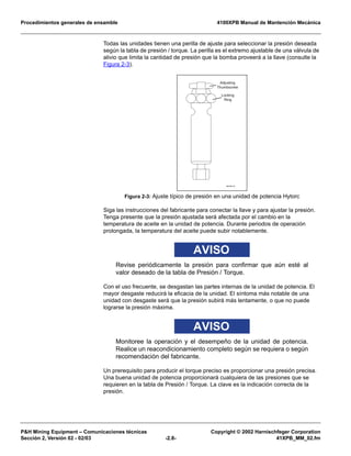 Procedimientos generales de ensamble 4100XPB Manual de Mantención Mecánica
P&H Mining Equipment – Comunicaciones técnicas Copyright © 2002 Harnischfeger Corporation
Sección 2, Versión 02 - 02/03 -2.8- 41XPB_MM_02.fm
Todas las unidades tienen una perilla de ajuste para seleccionar la presión deseada
según la tabla de presión / torque. La perilla es el extremo ajustable de una válvula de
alivio que limita la cantidad de presión que la bomba proveerá a la llave (consulte la
Figura 2-3).
Siga las instrucciones del fabricante para conectar la llave y para ajustar la presión.
Tenga presente que la presión ajustada será afectada por el cambio en la
temperatura de aceite en la unidad de potencia. Durante periodos de operación
prolongada, la temperatura del aceite puede subir notablemente.
AVISO
Revise periódicamente la presión para confirmar que aún esté al
valor deseado de la tabla de Presión / Torque.
Con el uso frecuente, se desgastan las partes internas de la unidad de potencia. El
mayor desgaste reducirá la eficacia de la unidad. El síntoma más notable de una
unidad con desgaste será que la presión subirá más lentamente, o que no puede
lograrse la presión máxima.
AVISO
Monitoree la operación y el desempeño de la unidad de potencia.
Realice un reacondicionamiento completo según se requiera o según
recomendación del fabricante.
Un prerequisito para producir el torque preciso es proporcionar una presión precisa.
Una buena unidad de potencia proporcionará cualquiera de las presiones que se
requieren en la tabla de Presión / Torque. La clave es la indicación correcta de la
presión.
Figura 2-3: Ajuste típico de presión en una unidad de potencia Hytorc
ES1345_01
Adjusting
Thumbscrew
Locking
Ring
 