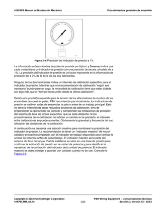 4100XPB Manual de Mantención Mecánica Procedimientos generales de ensamble
Copyright © 2002 Harnischfeger Corporation P&H Mining Equipment – Comunicaciones técnicas
41XPB_MM_02.fm -2.9- Sección 2, Versión 02 - 02/03
La información sobre unidades de potencia provista por Hytorc y Sweeney indica que
cada unidad tiene un indicador de presión con una precisión de escala completa de ±
1%. La precisión del indicador de presión es un factor importante en la información de
precisión del ± 3% de la llave de los dos fabricantes.
Ninguno de los dos fabricantes indica un intervalo de calibración específico para el
indicador de presión. Mientras que una recomendación de calibración “según sea
necesaria” puede parecer vaga, la necesidad de calibración tiene que estar dictada
por algo más que el “tiempo transcurrido desde la última calibración”.
Debido a la precisión requerida para la tensión de los afianzadores de muchos de los
ensambles de nuestras palas, P&H recomienda que inicialmente, los indicadores de
presión se calibren antes de ensamblar la pala o antes de un trabajo principal. Esto
no tiene la intención de crear requisitos excesivos de calibración, sino de
proporcionar la oportunidad de conocer y comprender las limitaciones de precisión
del sistema de llave de torque específico, que se está utilizando. Si los
procedimientos de re-calibración no indican un cambio en la precisión, el intervalo
entre calibraciones se puede aumentar. Obviamente la gravedad y frecuencia del uso
afectarán las decisiones de re-calibración.
A continuación se presenta una solución creativa para monitorear la precisión del
indicador de presión. La recomendación es tener un “indicador maestro” de mayor
calidad y precisión (comparado con el indicador de trabajo) disponible para verificar la
unidad de potencia antes de cada trabajo. El indicador maestro sería parte del
sistema de llave de torque. Podría instalarse en serie en una línea de presión para
confirmar la indicación de presión en la unidad de potencia y para identificar la
necesidad de re-calibración del indicador de la unidad de potencia. El indicador
maestro se debe proteger y guardar con cuidado cuando no se use. Consulte la
Figura 2-5.
Figura 2-4: Precisión del indicador de presión ± 1%
ES1262_01
 