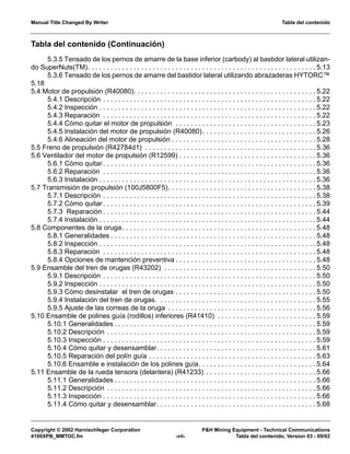 Manual Title Changed By Writer Tabla del contenido
Copyright © 2002 Harnischfeger Corporation P&H Mining Equipment - Technical Communications
4100XPB_MMTOC.fm -vii- Tabla del contenido, Version 03 - 09/02
Tabla del contenido (Continuación)
5.3.5 Tensado de los pernos de amarre de la base inferior (carbody) al bastidor lateral utilizan-
do SuperNuts(TM). . . . . . . . . . . . . . . . . . . . . . . . . . . . . . . . . . . . . . . . . . . . . . . . . . . . . . . . . . . . 5.13
5.3.6 Tensado de los pernos de amarre del bastidor lateral utilizando abrazaderas HYTORC™
5.18
5.4 Motor de propulsión (R40080). . . . . . . . . . . . . . . . . . . . . . . . . . . . . . . . . . . . . . . . . . . . . . . . 5.22
5.4.1 Descripción . . . . . . . . . . . . . . . . . . . . . . . . . . . . . . . . . . . . . . . . . . . . . . . . . . . . . . . . 5.22
5.4.2 Inspección . . . . . . . . . . . . . . . . . . . . . . . . . . . . . . . . . . . . . . . . . . . . . . . . . . . . . . . . . 5.22
5.4.3 Reparación . . . . . . . . . . . . . . . . . . . . . . . . . . . . . . . . . . . . . . . . . . . . . . . . . . . . . . . . 5.22
5.4.4 Cómo quitar el motor de propulsión . . . . . . . . . . . . . . . . . . . . . . . . . . . . . . . . . . . . . 5.23
5.4.5 Instalación del motor de propulsión (R40080). . . . . . . . . . . . . . . . . . . . . . . . . . . . . . 5.26
5.4.6 Alineación del motor de propulsión . . . . . . . . . . . . . . . . . . . . . . . . . . . . . . . . . . . . . . 5.28
5.5 Freno de propulsión (R42784d1) . . . . . . . . . . . . . . . . . . . . . . . . . . . . . . . . . . . . . . . . . . . . . 5.36
5.6 Ventilador del motor de propulsión (R12599) . . . . . . . . . . . . . . . . . . . . . . . . . . . . . . . . . . . . 5.36
5.6.1 Cómo quitar . . . . . . . . . . . . . . . . . . . . . . . . . . . . . . . . . . . . . . . . . . . . . . . . . . . . . . . . 5.36
5.6.2 Reparación . . . . . . . . . . . . . . . . . . . . . . . . . . . . . . . . . . . . . . . . . . . . . . . . . . . . . . . . 5.36
5.6.3 Instalación . . . . . . . . . . . . . . . . . . . . . . . . . . . . . . . . . . . . . . . . . . . . . . . . . . . . . . . . . 5.36
5.7 Transmisión de propulsión (100J5800F5). . . . . . . . . . . . . . . . . . . . . . . . . . . . . . . . . . . . . . . 5.38
5.7.1 Descripción . . . . . . . . . . . . . . . . . . . . . . . . . . . . . . . . . . . . . . . . . . . . . . . . . . . . . . . . 5.38
5.7.2 Cómo quitar . . . . . . . . . . . . . . . . . . . . . . . . . . . . . . . . . . . . . . . . . . . . . . . . . . . . . . . . 5.39
5.7.3 Reparación . . . . . . . . . . . . . . . . . . . . . . . . . . . . . . . . . . . . . . . . . . . . . . . . . . . . . . . . 5.44
5.7.4 Instalación . . . . . . . . . . . . . . . . . . . . . . . . . . . . . . . . . . . . . . . . . . . . . . . . . . . . . . . . . 5.44
5.8 Componentes de la oruga. . . . . . . . . . . . . . . . . . . . . . . . . . . . . . . . . . . . . . . . . . . . . . . . . . . 5.48
5.8.1 Generalidades . . . . . . . . . . . . . . . . . . . . . . . . . . . . . . . . . . . . . . . . . . . . . . . . . . . . . . 5.48
5.8.2 Inspección . . . . . . . . . . . . . . . . . . . . . . . . . . . . . . . . . . . . . . . . . . . . . . . . . . . . . . . . . 5.48
5.8.3 Reparación . . . . . . . . . . . . . . . . . . . . . . . . . . . . . . . . . . . . . . . . . . . . . . . . . . . . . . . . 5.48
5.8.4 Opciones de mantención preventiva . . . . . . . . . . . . . . . . . . . . . . . . . . . . . . . . . . . . . 5.48
5.9 Ensamble del tren de orugas (R43202) . . . . . . . . . . . . . . . . . . . . . . . . . . . . . . . . . . . . . . . . 5.50
5.9.1 Descripción . . . . . . . . . . . . . . . . . . . . . . . . . . . . . . . . . . . . . . . . . . . . . . . . . . . . . . . . 5.50
5.9.2 Inspección . . . . . . . . . . . . . . . . . . . . . . . . . . . . . . . . . . . . . . . . . . . . . . . . . . . . . . . . . 5.50
5.9.3 Cómo desinstalar el tren de orugas . . . . . . . . . . . . . . . . . . . . . . . . . . . . . . . . . . . . . 5.50
5.9.4 Instalación del tren de orugas. . . . . . . . . . . . . . . . . . . . . . . . . . . . . . . . . . . . . . . . . . 5.55
5.9.5 Ajuste de las correas de la oruga . . . . . . . . . . . . . . . . . . . . . . . . . . . . . . . . . . . . . . . 5.56
5.10 Ensamble de polines guía (rodillos) inferiores (R41410) . . . . . . . . . . . . . . . . . . . . . . . . . . 5.59
5.10.1 Generalidades . . . . . . . . . . . . . . . . . . . . . . . . . . . . . . . . . . . . . . . . . . . . . . . . . . . . . 5.59
5.10.2 Descripción . . . . . . . . . . . . . . . . . . . . . . . . . . . . . . . . . . . . . . . . . . . . . . . . . . . . . . . 5.59
5.10.3 Inspección . . . . . . . . . . . . . . . . . . . . . . . . . . . . . . . . . . . . . . . . . . . . . . . . . . . . . . . . 5.59
5.10.4 Cómo quitar y desensamblar. . . . . . . . . . . . . . . . . . . . . . . . . . . . . . . . . . . . . . . . . . 5.61
5.10.5 Reparación del polín guía . . . . . . . . . . . . . . . . . . . . . . . . . . . . . . . . . . . . . . . . . . . . 5.63
5.10.6 Ensamble e instalación de los polines guía. . . . . . . . . . . . . . . . . . . . . . . . . . . . . . . 5.64
5.11 Ensamble de la rueda tensora (delantera) (R41233) . . . . . . . . . . . . . . . . . . . . . . . . . . . . . 5.66
5.11.1 Generalidades . . . . . . . . . . . . . . . . . . . . . . . . . . . . . . . . . . . . . . . . . . . . . . . . . . . . . 5.66
5.11.2 Descripción . . . . . . . . . . . . . . . . . . . . . . . . . . . . . . . . . . . . . . . . . . . . . . . . . . . . . . . 5.66
5.11.3 Inspección . . . . . . . . . . . . . . . . . . . . . . . . . . . . . . . . . . . . . . . . . . . . . . . . . . . . . . . . 5.66
5.11.4 Cómo quitar y desensamblar. . . . . . . . . . . . . . . . . . . . . . . . . . . . . . . . . . . . . . . . . . 5.68
 