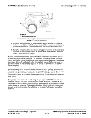 4100XPB Manual de Mantención Mecánica Procedimientos generales de ensamble
Copyright © 2002 Harnischfeger Corporation P&H Mining Equipment – Comunicaciones técnicas
41XPB_MM_02.fm -2.11- Sección 2, Versión 02 - 02/03
A. “Todas las piezas movibles se deben revestir periódicamente con grasa de
disulfuro de molibdeno NLGI#2 de buena calidad. En condiciones ambientales
severas, la limpieza y la lubricación se deben realizar con mayor frecuencia.”
B. “Todas las piezas movibles se deben revestir periódicamente con lubricante de
molibdeno en pasta. La frecuencia de la lubricación depende de la severidad
del uso y del ambiente de trabajo.”
Muchos factores determinan los requisitos de torque de pernos específicos que se
incluyen en los dibujos de ensamble. Los ingenieros toman en cuenta el grado del
perno, paso de las roscas (hilos), la fuerza de sujeción requerida y otras condiciones
que no son fácilmente visibles al ver los torques de la lista. Un factor que juega un
papel importante en el cálculo del requisito de torque, es la lubricación de los hilos o
roscas del perno.
La Tabla de Valores de Torque de la página siguiente ilustra el efecto del torque de
“tensado” cuando se usan diferentes lubricantes de pernos. Es evidente que para un
perno de diámetro específico, apretado a una tensión específica, hay muchos
diferentes requisitos de torque en base simplemente al tipo de lubricante que se use
en el perno.
Por ejemplo, para un conector de 1½ pulgada que requiere 78,835 libras de tensión
de perno, el torque requerido podría variar de 4837 ft.-lbs (seco) a sólo 837 ft.-lbs,
dependiendo del tipo de lubricante que se use. Es importante seguir las instrucciones
de los dibujos de ensamble. En este ejemplo, el uso del lubricante incorrecto podría
producir un torque incorrecto. Aun si la llave de torque se ha limpiado, lubricado y
calibrado.
Figura 2-6: Áreas de lubricación
ES1280_01
01
LEYENDA
01. Áreas de lubricación
 