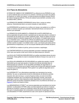 4100XPB Manual de Mantención Mecánica Procedimientos generales de ensamble
Copyright © 2002 Harnischfeger Corporation P&H Mining Equipment – Comunicaciones técnicas
41XPB_MM_02.fm -2.13- Sección 2, Versión 02 - 02/03
2.3.4 Tipos de afianzadores
El PERNO DE CABEZA O DE SOMBRERETE es diferente de los PERNOS en que
un perno estándar lleva una tuerca en su extremo, mientras que el perno de cabeza
se inserta en un orificio con roscas. Los tipos de pernos de cabeza incluyen Pernos
de cabeza hexagonal (HHCS) o Pernos de cabeza hueca (también conocidos como
de cabeza Allen) (SHCS).
Los PERNOS DE AMARRE (ESPÁRRAGO) tienen hilos o roscas en ambos
extremos. Generalmente llevan una tuerca roscada en cada extremo.
Los ESPÁRRAGOS se insertan en un orificio con roscas o se sueldan en un orificio y
tienen un extremo roscado que sobresale. Generalmente llevan una tuerca en el
extremo que sobresale.
Los PERNOS DE ACOPLAMIENTO o PERNOS DE AJUSTE APRETADO son
pernos especiales de ajuste cerrado o apretado que se usan para ubicar o controlar el
movimiento de las piezas que se están sujetando juntas. Tienen el objetivo de tomar
el esfuerzo lateral en esfuerzo tangencial en vez de flexión. Al instalar estos pernos
en un ensamble nuevo, a menudo los orificios se avellanan para un ajuste apretado.
Puede ser necesario congelar los pernos para instalarlos. Estos pernos se deben
cambiar cuando se quitan; no se deben volver a usar. Los torques para estos pernos
generalmente se especifican y no son los torques estándar para el tamaño de perno.
Las TUERCAS se instalan en pernos, pernos de amarre o espárragos.
Las CONTRATUERCAS son tuercas especiales que tienen materiales especiales
como nylon que ayuda a evitar que la tuerca se desenrosque por vibración.
Las GOLILLAS (TUERCAS) ENDURECIDAS son golillas (arandelas) planas de acero
endurecido. Estas golillas no crean la necesitad de alterar el torque si se usan en un
ensamble.
Las GOLILLAS (ARANDELAS) DE SEGURIDAD son golillas tipo estrella o resorte
(helicoidal) que se usan para ayudar a mantener las tuercas asociadas fijas sin
desenroscarse por vibración. El uso de golillas (arandelas) de seguridad en un
ensamble limitará el torque que se aplica, puesto que el torque alto aplanará la golilla
y causará que se deforme (ejemplo: Perno grado 5 con golilla de seguridad usa un
torque de grado 2).
Las SUPERNUTS™ son afianzadores especiales que reemplazan las tuercas
estándar. Se usan en aplicaciones donde los afianzadores de diámetros grandes
requieren alto valor de torque. La tuerca Supernut utiliza una serie de tornillos
niveladores alrededor de la circunferencia del afianzador roscado, para tensar
espárragos o pernos. Estos dispositivos están disponibles en varios tamaños, con
diferente número de tornillos niveladores alrededor de la circunferencia del tensor. La
Figura 2-7 ilustra una Supernut típica.
Las ABRAZADERAS HYTORC™ son tuercas especiales que reemplazan las tuercas
estándar. La abrazadera HYTORC utiliza una llave especial que entra en muescas
grandes en el exterior y estrías en el diámetro interior del cuerpo de la abrazadera. La
llave gira el casquillo exterior de la abrazadera, tensionando el espárrago o perno.
Las abrazaderas HYTORC actualmente se usan como opción en aplicaciones tales
 