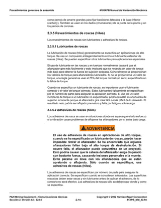 Procedimientos generales de ensamble 4100XPB Manual de Mantención Mecánica
P&H Mining Equipment – Comunicaciones técnicas Copyright © 2002 Harnischfeger Corporation
Sección 2, Versión 02 - 02/03 -2.14- 41XPB_MM_02.fm
como pernos de amarre grandes para fijar bastidores laterales a la base inferior
(carbody). También se usan en los dados (chumaceras) de la punta de la pluma y en
los pernos de coronas.
2.3.5 Revestimientos de roscas (hilos)
Los revestimientos de roscas son lubricantes o adhesivos de roscas.
2.3.5.1 Lubricantes de roscas
La lubricación de roscas (hilos) generalmente se especifica en aplicaciones de alto
torque. Se usa un compuesto antiagarrotamiento como el lubricante estandar de
roscas (hilos). Se pueden especificar otros lubricantes para aplicaciones especiales.
El uso de lubricante en las roscas y en tuercas normalmente causará que el
afianzador gire más fácilmente y esto implicará que se necesita un valor de torque
más bajo para obtener la fuerza de sujeción deseada. Generalmente se proporcionan
los valores de torque para afianzadores lubricados. Si no se proporciona un valor de
torque, una regla general es usar el 75% del torque normal (en seco) especificado en
la tabla de torque.
Cuando se especifica un lubricante de roscas, es importante usar el lubricante
correcto y el valor de torque correcto. Estos lubricantes típicamente se especifican
por el número de parte para asegurar la aplicación correcta. El uso de un valor
incorrecto de torque o un lubricante no especificado, podría resultar en una fuerza de
sujeción incorrecta porque el afianzador gira más fácil o más difícil de lo deseado. El
resultado neto podría ser aflojado prematuro y falla por fatiga o sobrecarga.
2.3.5.2 Adhesivos de roscas (hilos)
Los adhesivos de rosca se usan en situaciones donde se espera que el alto esfuerzo
o la vibración cause problemas de aflojarse los afianzadores por sí solos bajo carga.
ADVERTENCIA!
El uso de adhesivos de roscas en aplicaciones de alto torque,
cuando se ha especificado un lubricante de roscas, puede hacer
imposible retirar el afianzador. Se ha encontrado que algunos
afianzadores fallan bajo el alto torque de desinstalación. Si
ocurre falla, el afianzador puede convertirse en un proyectil.
Esto podría causar que la cabeza del afianzador salga disparado
con bastante fuerza, causando lesiones personales o la muerte.
Evite pararse en línea con los afianzadores que se están
apretando o aflojando. Sólo cuando se especifique, use
adhesivos de roscas (hilos).
Los adhesivos de roscas se especifican por número de parte para asegurar la
aplicación correcta. Se especifican cuando se consideran adecuados. Las superficies
roscadas deben estar secas y sin lubricante antes de aplicar el adhesivo, de lo
contrario no será efectivo. Los adhesivos de roscas sólo se deben usar donde y como
se especifica.
 