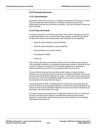 Procedimientos generales de ensamble 4100XPB Manual de Mantención Mecánica
P&H Mining Equipment – Comunicaciones técnicas Copyright © 2002 Harnischfeger Corporation
Sección 2, Versión 02 - 02/03 -2.18- 41XPB_MM_02.fm
2.3.6 Tensado de pernos
2.3.6.1 Generalidades
El tensado de pernos se usa como un sustituto de la aplicación de torque en muchas
áreas de la pala de minería moderna. El tensado de pernos producirá más
uniformidad y precisión de las fuerzas de sujeción, y por eso se prefiere al torque de
pernos grandes.
2.3.6.2 Tipos de tensado
Los tipos de tensado son a menudo opcionales. Por lo tanto, el tensado que se usa
en palas particulares varía con las opciones especificadas. Al escribir este manual,
los tipos más comunes de tensado pueden usar cualquiera de los siguientes:
• llaves de torque estándar y tuercas estándar
• llaves de torque hidráulicas y tuercas estándar
• tensor hidráulico con tuercas estándar
• Abrazaderas HYTORC
• Supernuts
Este manual cubre cada uno de estos sistemas. Se use el sistema que se use, es
muy importante la presición y la precarga constante para mantener suficiente fricción
y evitar o minimizar el movimiento. El movimiento deteriorará las superficies e
inducirá la flexión de los pernos, lo que ocasionará falla de los pernos.
El tensor hidráulico de pernos (que utiliza tensión de jalar, en lugar de torque
hidráulico) se usa para los pernos de amarre de los bastidores laterales, sólo se usa
para el área de los bastidores laterales de la pala. La información sobre el tensado de
los pernos de amarre de los bastidores laterales se incluye en la sección del sistema
de propulsión y del chasis inferior de la pala.
Las abrazaderas HYTORC™ actualmente sólo se usan como una opción para los
pernos de amarre de los bastidores laterales. La información sobre el tensado de los
pernos de amarre de los bastidores laterales se incluye en la sección del sistema de
propulsión y del chasis inferior de la pala.
Las tuercas Supernut se pueden usar en diferentes áreas de la pala. A continuación
se incluye una descripción general y procedimiento general para las tuercas
Supernut. La información específica se incluye en las secciones de los ensambles
individuales de este manual.
 