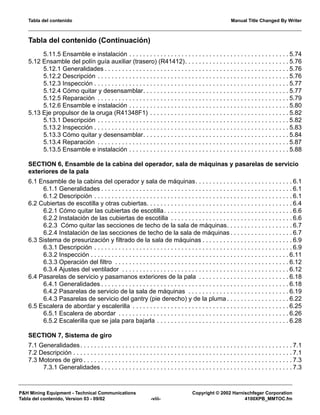 Tabla del contenido Manual Title Changed By Writer
P&H Mining Equipment - Technical Communications Copyright © 2002 Harnischfeger Corporation
Tabla del contenido, Version 03 - 09/02 -viii- 4100XPB_MMTOC.fm
Tabla del contenido (Continuación)
5.11.5 Ensamble e instalación . . . . . . . . . . . . . . . . . . . . . . . . . . . . . . . . . . . . . . . . . . . . . . 5.74
5.12 Ensamble del polín guía auxiliar (trasero) (R41412). . . . . . . . . . . . . . . . . . . . . . . . . . . . . . 5.76
5.12.1 Generalidades . . . . . . . . . . . . . . . . . . . . . . . . . . . . . . . . . . . . . . . . . . . . . . . . . . . . . 5.76
5.12.2 Descripción . . . . . . . . . . . . . . . . . . . . . . . . . . . . . . . . . . . . . . . . . . . . . . . . . . . . . . . 5.76
5.12.3 Inspección . . . . . . . . . . . . . . . . . . . . . . . . . . . . . . . . . . . . . . . . . . . . . . . . . . . . . . . . 5.77
5.12.4 Cómo quitar y desensamblar. . . . . . . . . . . . . . . . . . . . . . . . . . . . . . . . . . . . . . . . . . 5.77
5.12.5 Reparación . . . . . . . . . . . . . . . . . . . . . . . . . . . . . . . . . . . . . . . . . . . . . . . . . . . . . . . 5.79
5.12.6 Ensamble e instalación . . . . . . . . . . . . . . . . . . . . . . . . . . . . . . . . . . . . . . . . . . . . . . 5.80
5.13 Eje propulsor de la oruga (R41348F1) . . . . . . . . . . . . . . . . . . . . . . . . . . . . . . . . . . . . . . . . 5.82
5.13.1 Descripción . . . . . . . . . . . . . . . . . . . . . . . . . . . . . . . . . . . . . . . . . . . . . . . . . . . . . . . 5.82
5.13.2 Inspección . . . . . . . . . . . . . . . . . . . . . . . . . . . . . . . . . . . . . . . . . . . . . . . . . . . . . . . . 5.83
5.13.3 Cómo quitar y desensamblar. . . . . . . . . . . . . . . . . . . . . . . . . . . . . . . . . . . . . . . . . . 5.84
5.13.4 Reparación . . . . . . . . . . . . . . . . . . . . . . . . . . . . . . . . . . . . . . . . . . . . . . . . . . . . . . . 5.87
5.13.5 Ensamble e instalación . . . . . . . . . . . . . . . . . . . . . . . . . . . . . . . . . . . . . . . . . . . . . . 5.88
SECTION 6, Ensamble de la cabina del operador, sala de máquinas y pasarelas de servicio
exteriores de la pala
6.1 Ensamble de la cabina del operador y sala de máquinas. . . . . . . . . . . . . . . . . . . . . . . . . . . . 6.1
6.1.1 Generalidades . . . . . . . . . . . . . . . . . . . . . . . . . . . . . . . . . . . . . . . . . . . . . . . . . . . . . . . 6.1
6.1.2 Descripción . . . . . . . . . . . . . . . . . . . . . . . . . . . . . . . . . . . . . . . . . . . . . . . . . . . . . . . . . 6.1
6.2 Cubiertas de escotilla y otras cubiertas. . . . . . . . . . . . . . . . . . . . . . . . . . . . . . . . . . . . . . . . . . 6.4
6.2.1 Cómo quitar las cubiertas de escotilla. . . . . . . . . . . . . . . . . . . . . . . . . . . . . . . . . . . . . 6.6
6.2.2 Instalación de las cubiertas de escotilla . . . . . . . . . . . . . . . . . . . . . . . . . . . . . . . . . . . 6.6
6.2.3 Cómo quitar las secciones de techo de la sala de máquinas. . . . . . . . . . . . . . . . . . . 6.7
6.2.4 Instalación de las secciones de techo de la sala de máquinas . . . . . . . . . . . . . . . . . . 6.7
6.3 Sistema de presurización y filtrado de la sala de máquinas . . . . . . . . . . . . . . . . . . . . . . . . . . 6.9
6.3.1 Descripción . . . . . . . . . . . . . . . . . . . . . . . . . . . . . . . . . . . . . . . . . . . . . . . . . . . . . . . . . 6.9
6.3.2 Inspección . . . . . . . . . . . . . . . . . . . . . . . . . . . . . . . . . . . . . . . . . . . . . . . . . . . . . . . . . 6.11
6.3.3 Operación del filtro . . . . . . . . . . . . . . . . . . . . . . . . . . . . . . . . . . . . . . . . . . . . . . . . . . 6.12
6.3.4 Ajustes del ventilador . . . . . . . . . . . . . . . . . . . . . . . . . . . . . . . . . . . . . . . . . . . . . . . . 6.12
6.4 Pasarelas de servicio y pasamanos exteriores de la pala . . . . . . . . . . . . . . . . . . . . . . . . . . 6.18
6.4.1 Generalidades . . . . . . . . . . . . . . . . . . . . . . . . . . . . . . . . . . . . . . . . . . . . . . . . . . . . . . 6.18
6.4.2 Pasarelas de servicio de la sala de máquinas . . . . . . . . . . . . . . . . . . . . . . . . . . . . . 6.19
6.4.3 Pasarelas de servicio del gantry (pie derecho) y de la pluma . . . . . . . . . . . . . . . . . . 6.22
6.5 Escalera de abordar y escalerilla . . . . . . . . . . . . . . . . . . . . . . . . . . . . . . . . . . . . . . . . . . . . . 6.25
6.5.1 Escalera de abordar . . . . . . . . . . . . . . . . . . . . . . . . . . . . . . . . . . . . . . . . . . . . . . . . . 6.26
6.5.2 Escalerilla que se jala para bajarla . . . . . . . . . . . . . . . . . . . . . . . . . . . . . . . . . . . . . . 6.28
SECTION 7, Sistema de giro
7.1 Generalidades. . . . . . . . . . . . . . . . . . . . . . . . . . . . . . . . . . . . . . . . . . . . . . . . . . . . . . . . . . . . . 7.1
7.2 Descripción . . . . . . . . . . . . . . . . . . . . . . . . . . . . . . . . . . . . . . . . . . . . . . . . . . . . . . . . . . . . . . . 7.1
7.3 Motores de giro . . . . . . . . . . . . . . . . . . . . . . . . . . . . . . . . . . . . . . . . . . . . . . . . . . . . . . . . . . . . 7.3
7.3.1 Generalidades . . . . . . . . . . . . . . . . . . . . . . . . . . . . . . . . . . . . . . . . . . . . . . . . . . . . . . . 7.3
 