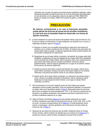 Procedimientos generales de ensamble 4100XPB Manual de Mantención Mecánica
P&H Mining Equipment – Comunicaciones técnicas Copyright © 2002 Harnischfeger Corporation
Sección 2, Versión 02 - 02/03 -2.22- 41XPB_MM_02.fm
ubicación que no sean los pernos de amarre de los bastidores laterales, utilice
lubricante de grafito de baja fricción tipo JL-G. Este lubricante está disponible
en tres tamaños con los siguientes números de parte de P&H: R38211D4
(pinta con cepillo en la tapa), R38211D5 (cuarto de galón), y R38211D6
(galón).
PRECAUCIÓN
No lubricar correctamente o no usar el lubricante apropiado,
puede afectar las lecturas de torque de los tornillos niveladores,
lo cual hará que el ensamble Supernut desarrolle una fuerza de
fijación incorrecta.
8. Si está instalando los pernos de amarre del bastidor lateral, siga los Pasos A, B, y
D que se indican a continuación. Si está instalando una Supernut en un perno o
espárrago existente, siga en el Paso 9.
A. Rosque un tensor con una golilla endurecida en cada perno de amarre (el
extremo con un orificio roscado de 3/4-10 UNC). El extremo de cada perno de
amarre debe estar al parejo, o saliendo ligeramente sobre la parte superior de
los tornillos niveladores en cada tensor.
B. Asegúrese de que la base inferior (carbody) y el bastidor de orugas estén bien
alineados y asegúrese de que las zapatas de las orugas estén bien apretadas
contra los lados de la base inferior. Será necesario usar unos cuantos pernos
para hacer esto (estos pernos iniciales necesitarán volverse a tensar
posteriormente). Jale los seguros pasables en su lugar en el extremo interior
de los pernos de amarre superiores.
C. Inserte los pernos de amarre a través del bastidor de orugas y dentro de la
base inferior (carbody). Coloque los pernos de amarre largos en los orificios
inferiores y los pernos de amarre cortos en los orificios superiores.
D. Desde dentro de la base inferior (carbody), en cada perno de amarre largo o
corto, coloque una golilla (arandela) endurecida y tuerca. Apriete la tuerca
hasta que no haya espacios entre el tensor y la oruga o la base inferior
(carbody) y la tuerca.
9. Gire los tensores con la mano bajando sobre los hilos hasta que queden
asentados contra la golilla (arandela). Para los bastidores laterales, los tensores
ya deben estar poco apretados desde el Paso 8. Retroceda todos los tensores
para crear un espacio de aproximadamente 1/16” a 1/8” entre los cuerpos de los
tensores y las golillas (arandelas). Este espacio permitirá la lubricación de los
tornillos niveladores estando en su lugar.
10. Utilice el Patrón de Estrella (Figura 2-7) para apretar solamente los cuatro
tornillos niveladores que están en las posiciones de las 12:00, 6:00, 9:00, y 3:00
en punto, al torque correspondiente de la Tabla 2-5. Si está apretando varios
pernos o espárragos, siempre apriételos con la secuencia correcta antes de
continuar con el Paso 11.
11. Después de que todos los tensores que se están instalando tienen el Torque
Inicial correcto, utilice el patrón de estrella (que se muestra en la Figura 2-7) y
apriete los mismos cuatro tornillos niveladores al torque final correcto.
 