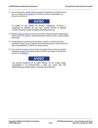 4100XPB Manual de Mantención Mecánica Procedimientos generales de ensamble
Copyright © 2002 Harnischfeger Corporation P&H Mining Equipment – Comunicaciones técnicas
41XPB_MM_02.fm -2.23- Sección 2, Versión 02 - 02/03
12. Con el torque final, apriete todos los tornillos niveladores en el patrón circular
(que se muestra en la Figura 2-7) en todos los pernos o espárragos (una
secuencia solamente).
AVISO
A medida en que aprieta los tornillos niveladores, el perno o
espárrago se estirará, así que para cuando termine la pasada
circular, el primer tornillo nivelador estará flojo otra vez.
13. Repita el Paso 12 hasta que todos los tornillos niveladores estén “estabilizados”
(menos de 20° de rotación). Generalmente esto requiere de dos a cuatro pasadas
adicionales.
14. Si está utilizando herramientas neumáticas, cambie a una llave de torque
calibrada manual cuando la rotación del socket sea pequeña. Utilice la llave de
mano para estabilizar y confirmar el torque correcto.
15. Con una llave de torque manual, haga una pasada final en todos los tornillos
niveladores siguiendo los patrones para confirmar que tengan el torque final
correcto de la Tabla 2-5.
AVISO
Las tuercas Supernut en la parte exterior de las orugas están
susceptibles a la contaminación y daño por rocas. Hay kits
disponibles para soldar tubos y cubiertas de protección.
 