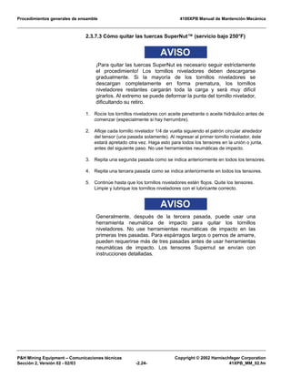 Procedimientos generales de ensamble 4100XPB Manual de Mantención Mecánica
P&H Mining Equipment – Comunicaciones técnicas Copyright © 2002 Harnischfeger Corporation
Sección 2, Versión 02 - 02/03 -2.24- 41XPB_MM_02.fm
2.3.7.3 Cómo quitar las tuercas SuperNut™ (servicio bajo 250°F)
AVISO
¡Para quitar las tuercas SuperNut es necesario seguir estrictamente
el procedimiento! Los tornillos niveladores deben descargarse
gradualmente. Si la mayoría de los tornillos niveladores se
descargan completamente en forma prematura, los tornillos
niveladores restantes cargarán toda la carga y será muy difícil
girarlos. Al extremo se puede deformar la punta del tornillo nivelador,
dificultando su retiro.
1. Rocíe los tornillos niveladores con aceite penetrante o aceite hidráulico antes de
comenzar (especialmente si hay herrumbre).
2. Afloje cada tornillo nivelador 1/4 de vuelta siguiendo el patrón circular alrededor
del tensor (una pasada solamente). Al regresar al primer tornillo nivelador, éste
estará apretado otra vez. Haga esto para todos los tensores en la unión o junta,
antes del siguiente paso. No use herramientas neumáticas de impacto.
3. Repita una segunda pasada como se indica anteriormente en todos los tensores.
4. Repita una tercera pasada como se indica anteriormente en todos los tensores.
5. Continúe hasta que los tornillos niveladores estén flojos. Quite los tensores.
Limpie y lubrique los tornillos niveladores con el lubricante correcto.
AVISO
Generalmente, después de la tercera pasada, puede usar una
herramienta neumática de impacto para quitar los tornillos
niveladores. No use herramientas neumáticas de impacto en las
primeras tres pasadas. Para espárragos largos o pernos de amarre,
pueden requerirse más de tres pasadas antes de usar herramientas
neumáticas de impacto. Los tensores Supernut se envían con
instrucciones detalladas.
 