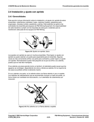 4100XPB Manual de Mantención Mecánica Procedimientos generales de ensamble
Copyright © 2002 Harnischfeger Corporation P&H Mining Equipment – Comunicaciones técnicas
41XPB_MM_02.fm -2.25- Sección 2, Versión 02 - 02/03
2.4 Instalación y ajuste con apriete
2.4.1 Generalidades
Esta sección incluye información sobre la instalación y el ajsute con apriete de estos
ensambles: rodamientos (cojinetes), bujes, coplones (coples), pasadores guía,
engranajes, chavetas (cuñas), pasadores y estrías. Este estándar se aplica a las
actividades de ensamble para equipos de P&H Mining Equipment. Es responsabilidad
de cada mecánico cumplir con los requisitos de esta guía o estándar para la
mantención adecuada de los equipos de P&H Mining.
Los ajustes con apriete se usan en muchos ensambles. Para lograr un ajuste con
apriete se puede calentar una parte para expanderla para el ensamble. Algunas
veces es más conveniente enfriar una parte para contraerla y poder lograr un ajuste
con apriete. Normalmente la parte más pequeña es la que se enfría o se caliente,
puesto que es más fácil manejarla.
Si se calienta una pieza grande (como un tambor), el calentado puede causar que los
agujeros se contraigan, dependiendo de cómo y dónde se calienta. En la mayoría de
los casos se prefiere enfriar el elemento macho.
Si va a calentar una parte, no la caliente sobre una flama abierta ni use un soplete.
Los métodos de calentamiento que se recomiendan incluyen un baño de aceite, un
horno limpio con ventilador de recirculación, o un calentador de rodamientos por
inducción.
Figura 2-9: Ajuste con apriete, típico
Figura 2-10: No caliente con un flama abierta o soplete
 