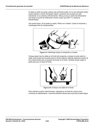 Procedimientos generales de ensamble 4100XPB Manual de Mantención Mecánica
P&H Mining Equipment – Comunicaciones técnicas Copyright © 2002 Harnischfeger Corporation
Sección 2, Versión 02 - 02/03 -2.26- 41XPB_MM_02.fm
Si utiliza un baño de aceite, planee usar suficiente aceite. Si no usa suficiente aceite,
puede calentar o enfriar demasiado rápido, causando que la parte que está
calentando no se caliente uniformemente. Utilice ya sea un aceite de enfriamiento
que tenga un punto de inflamación mínimo mayor que 300° F, o aceite de
transformador.
Use aceite limpio. Si es aceite ya usado, fíltrelo con cuidado. Limpie el recipiente y
manténgalo libre de contaminantes.
Coloque algún tipo de rejilla en el fondo del recipiente y coloque la parte sobre la
rejilla. Esto evitará que la parte toque el fondo caliente. Además separará la parte de
los contaminantes que se puedan acumular en el fondo. También puede colgar la
parte para que no toque el fondo.
Para calentar la parte uniformemente, colóquela en el baño tan pronto como
comienza el calentamiento, o permita suficiente tiempo para que toda la parte llegue
Figura 2-11: Mantenga limpios el recipiente y el aceite
Figura 2-12: Coloque una rejilla en el fondo
 