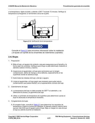 4100XPB Manual de Mantención Mecánica Procedimientos generales de ensamble
Copyright © 2002 Harnischfeger Corporation P&H Mining Equipment – Comunicaciones técnicas
41XPB_MM_02.fm -2.27- Sección 2, Versión 02 - 02/03
a la temperatura. Agite el aceite y caliente a 200° F durante 15 minutos. Verifique la
temperatura sumergiendo un termómetro cerca de la parte.
AVISO
Consulte el Tema 2.5 para encontrar información sobre la instalación
y el ajuste con apriete de los ensambles de rodamientos (cojinetes):
2.4.2 Bujes
1. Preparación
A. Mida el buje y el agujero de contacto o eje para asegurarse que el tamaño y la
forma sean los correctos. Verifique que el buje no esté deformado midiendo el
diámetro exterior mínimo y máximo.
B. Inspeccione el agujero/eje y el buje para cerciorarse que no tengan
contaminación, daños de manejo y otros defectos, especialmente en las
superficies donde se asienta el buje.
C. Quite todas las rebabas del buje y del eje o agujero.
D. Limpie el agujero/eje y el buje según sea necesario para quitar toda la
contaminación que pueda interferir con el apareamiento correcto del buje.
2. Calentamiento de bujes
A. La temperatura del buje no debe exceder de 300o F al calentarlo, o se
deteriorará la dureza y la geometría del buje.
B. Utilice un pirómetro de temperatura de superficie para determinar cuando el
buje ha alcanzado la temperatura necesaria.
3. Congelamiento de bujes
A. Al congelar bujes, consulte la Tabla 2-7 para determinar los requisitos de
temperatura y lograr la contracción deseada. El diámetro exterior máximo tiene
que ser más chico que el agujero para el buje. Deje un margen en caso de que
el buje se caliente durante la instalación.
Figura 2-13: Verificación de la temperatura
 
