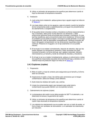 Procedimientos generales de ensamble 4100XPB Manual de Mantención Mecánica
P&H Mining Equipment – Comunicaciones técnicas Copyright © 2002 Harnischfeger Corporation
Sección 2, Versión 02 - 02/03 -2.28- 41XPB_MM_02.fm
B. Utilice un pirómetro de temperatura de superficie para determinar cuando el
buje ha alcanzado la temperatura necesaria.
4. Instalación
A. Justo antes de la instalación, aplique grasa al eje o agujero según se indica en
el Tema 2.7.
B. Los bujes deben entrar en los agujeros y ejes sin presión cuando los tamaños
de los componentes están a especificaciones y se siguen los procedimientos
de calentamiento o congelamiento.
C. Si las partes tienen chavetas (cuñas) y chaveteros (cuñeros) (especialmente si
hay 2 chavetas), debe poner mucha atención a la alineación, y debe
proporcionar generoso borde de entrada para chavetas y chaveteros. Si nota
que hay resistencia, pare y encuentre la razón de la resistencia. Si forza el buje
es probable que las partes se raspen. Si el buje no queda alineado o no encaja
completamente, trate de desinstalar inmediatamente. Verifique el tamaño del
buje o del agujero comparándolo con las dimensiones requeridas antes de
continuar. Presione en el agujero o en el eje solamente si no es posible
retirarlo.
D. Si los bujes no se instalan correctamente, después de retirarlos, deje que las
partes regresen a la temperatura ambiente y luego cerciórese que sean
correctos el tamaño y la forma del buje, eje o agujero (redondez, diámetro
interno/externo) y el tamaño y borde de entrada de chavetas y chaveteros.
E. Si el buje no se va a instalar inmediatamente, aplique un anticorrosivo a todas
las superficies maquinadas expuestas del ensamble del buje y cúbralas con un
material limpio de protección según se indica en el Tema 2.2.
2.4.3 Coplones (coples)
1. Preparación
A. Mida el coplón y el eje de contacto para asegurarse que el tamaño y la forma
sean los correctos.
B. Inspeccione el coplón, el eje y las estrías para cerciorarse que no tengan
contaminación, daños de manejo y otros defectos.
C. Quite todas las rebabas del coplón, eje y estrías.
D. Limpie los componentes según sea necesario para quitar toda la
contaminación que pueda interferir con el ensamble correcto.
2. Calentamiento de coplones (coples)
A. La temperatura del coplón nunca debe exceder de 300o
F al calentarlo, o se
deteriorará la dureza y la geometría del coplón.
B. Utilice un pirómetro de temperatura de superficie para determinar cuando el
coplón haya alcanzado la temperatura necesaria.
C. Los métodos de calentamiento que se pueden usar son un baño de aceite, un
horno limpio con ventilador de recirculación, o un calentador de rodamientos
por inducción.
 